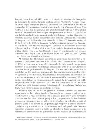 Trapani hasta fines del XIX), aparece la siguiente alusión a la Compañía 
de la Sangre de Cristo, llamada también de los “battitori”: “…ogni vener-dì 
santo, dopo mangiari, (faceva) la cercha con 180 battenti in circa et 
portandosi in processione tutti li misterii della S.S. Passione di Jesu X.to 
nostro et il X.to nel monumento con grandissima devozione et pietà et sua 
musica”. Esta cofradía formada por 180 penitentes realizaba la “cercha”, o 
sea, la búsqueda de Jesús peregrinando por distintas iglesias. Algo que ya 
realizaba desde al menos doscientos años antes la Cofradía de Montserrat 
de Trapani, con la llamada “Procesión de las Marías”8. Posteriormente, el 
26 de febrero de 1646, la Cofradía “del Preziosissimo Sangue” se fusiona-ría 
con la de “San Michele Arcangelo”. La fusión se materializa incluso en 
el hábito de los cofrades: túnica roja (por la de la Preciosísima Sangre) y 
antifaz blanco (por la de San Miguel), y usan en el estandarte y el escudo 
tanto las Cinco llagas como el emblema SPQR y el “Quis ut Deus” –Quién 
como Dios– que identifica al Arcángel. 
Al parecer, las dificultades económicas para sacar los misterios y or-ganizar 
la procesión llevaron a la cofradía del “Preziosissimo Sangue”, 
en 1612, a comenzar a entregarle el cuidado de cada uno de los pasos o 
misterios a las distintas Maestranzas ciudadanas, esto es, a los Gremios u 
organizaciones profesionales de Trapani. Fue un modo de garantizar la 
viabilidad de los cortejos, comenzando las vinculaciones formales entre 
los gremios y los misterios, documentadas notarialmente en muchos ca-sos 
(aunque en otros es la mera tradición transmitida oralmente). De este 
modo, los orfebres se hicieron cargo del grupo de la “Licenza” en 1621; 
los pescadores de la “Lavanda” en 1704, los hortelanos de “L¨Orazione 
all´orto” en 1620, los navegantes del misterio de “la caduta al Cedrón” en 
1621, y así sucesivamente en un largo etcétera. 
Sabemos que en Sevilla los gremios tuvieron también una enorme 
importancia en la celebración de la Semana Santa, porque evidentemen-te 
articulaban la vida económica de la ciudad, pero en el caso sevillano 
la evolución fue bien distinta, porque los componentes de los distintos 
gremios se integraron en las diferentes cofradías. La cofradía acogió al 
gremio, como si se tratara de un patronazgo religioso, y ambos institutos 
coexistieron y mantuvieron su relación con total independencia. Sólo en 
ocasiones el gremio estuvo a punto de absorber y hacer desaparecer a la 
hermandad, endosándose su patrimonio (como sucedió en la Hermandad 
8 CAMMARERI, Giovanni: “La Cofradía de María Santísima de Montserrat de Trápani (Sicilia) y su anti-gua 
21 
procesión de las Marías”, en Revista Montserrat, nº 4, Sevilla, 2010. 
 