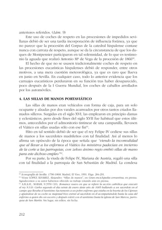 anteriores referidos. (Lám. 9) 
212 
Este uso de coches de respeto en las procesiones de impedidos sevi-llanas 
debió de ser una tardía incorporación de influencia foránea, ya que 
no parece que la procesión del Corpus de la catedral hispalense contase 
nunca con carroza de respeto, aunque se da la circunstancia de que los du-ques 
de Montpensier participaron en tal solemnidad, de lo que es testimo-nio 
la aguada que realizó Antonio Mª de Vega de la procesión de 186660. 
El hecho de que no se usasen tradicionalmente coches de respeto en 
las procesiones eucarísticas hispalenses debió de responder, entre otros 
motivos, a una mera cuestión meteorológica, ya que es raro que llueva 
en junio en Sevilla. En cualquier caso, todo lo anterior evidencia que los 
carruajes eucarísticos perduraron en su función tras haber desaparecido, 
poco después de la I Guerra Mundial, los coches de caballos arrollados 
por los automóviles. 
4. Las sillas de manos portaviático 
Las sillas de manos eran vehículos con forma de caja, para un solo 
ocupante y alzadas por dos varales acarreados por otros tantos criados lla-mados 
silleros. Surgidas en el siglo XVI, las emplearon en principio damas 
y eclesiásticos, pero desde fines del siglo XVII fue habitual que estos últi-mos, 
antecedidos por el admonitorio tintinear de una campanilla, llevasen 
el Viático en sillas usadas sólo con ese fin61. 
Hito en tal sentido debió de ser que el rey Felipe IV cediese sus sillas 
de manos a los sacerdotes madrileños con tal finalidad. Así al menos lo 
afirma un opúsculo de la época que señala que “viendo la incomodidad 
que al llevar a los enfermos el Viático los ministros padecían en invierno 
de la corte a las parroquias, con zeloso ánimo regio embió sillas de mano 
para este dichoso empleo”62. 
Por su parte, la viuda de Felipe IV, Mariana de Austria, regaló una silla 
con tal finalidad a la parroquia de San Sebastián de Madrid. La condesa 
60 Iconografía de Sevilla. 1790-1868. Madrid, El Viso, 1991. Págs. 284-291. 
61 Véase LÓPEZ ÁLVAREZ, Alejandro: “Sillas de manos”, en Gran enciclopedia cervantina, en prensa. 
Agradecemos a su autor habernos ofrecido su trabajo estando aún en prensa. 
62 A.R.A.H., M-RAM, 9/3550 (10), Romance nuevo en que se refiere la acción cathólica que executó 
el rey N.S.D. Carlos segundo el día veinte de enero deste año de 1685 hallando a un sacerdote en el 
campo que llevaba el Santísimo Sacramento a un pobre enfermo que estaba en la huerta de los Cipreses 
y apeándose de su coche su majestad hizo entrar al sacerdote en él acompañándole hasta la casa del 
enfermo a quien dio un socorro y después volvió con el santísimo hasta la iglesia de San Marcos, parro-quia 
de San Martín. Sin lugar, sin editor, sin fecha. 
 