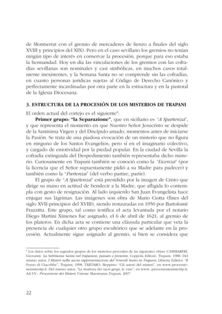 de Montserrat con el gremio de mercaderes de lienzo a finales del siglo 
XVIII y principios del XIX). Pero en el caso sevillano los gremios no tenían 
ningún tipo de interés en conservar la procesión, porque para eso estaba 
la hermandad. Hoy en día las vinculaciones de los gremios con las cofra-días 
22 
sevillanas son nominales y casi simbólicas, en muchos casos total-mente 
inexistentes, y la Semana Santa no se comprende sin las cofradías, 
en cuanto personas jurídicas sujetas al Código de Derecho Canónico y 
perfectamente incardinadas por otra parte en la estructura y en la pastoral 
de la Iglesia Diocesana. 
3. Estructura de la Procesión de los Misterios de Trapani 
El orden actual del cortejo es el siguiente9: 
Primer grupo: “la Separazione”, que en siciliano es “A Spartenza”, 
y que representa el momento en que Nuestro Señor Jesucristo se despide 
de la Santísima Virgen y del Discípulo amado, momentos antes de iniciarse 
la Pasión. Se trata de una piadosa evocación de un misterio que no figura 
en ninguno de los Santos Evangelios, pero sí en el imaginario colectivo, 
y cargado de emotividad por la piedad popular. En la ciudad de Sevilla la 
cofradía extinguida del Despedimiento también representaba dicho miste-rio. 
Curiosamente en Trapani también se conoció como la “Licenza” (por 
la licencia que el Señor supuestamente pidió a su Madre para padecer) y 
también como la “Partenza” (del verbo partire, partir). 
El grupo de “A Spartenza” está presidido por la imagen de Cristo que 
dirige su mano en actitud de bendecir a la Madre, que afligida lo contem-pla 
con gesto de resignación. Al lado izquierdo San Juan Evangelista hace 
enjugar sus lágrimas. Las imágenes son obra de Mario Ciotta (fines del 
siglo XVII-principios del XVIII), siendo restauradas en 1950 por Bartolomé 
Frazzitta. Este grupo, tal como testifica el acta levantada por el notario 
Diego Martini Ximenes fue asignado, el 6 de abril de 1621, al gremio de 
los plateros. En dicha acta se contiene una cláusula particular que veta la 
presencia de cualquier otro grupo escultórico que se adelante en la pro-cesión. 
Actualmente sigue asignado al gremio, si bien se considera que 
9 Los datos sobre los sagrados grupos de los misterios proceden de las siguientes obras: CAMMARERI, 
Giovanni: La Settimana Santa nel trapanese, passato e presente, Coppola Editore, Trapani, 1988. Del 
mismo autor, I Misteri nella sacra rappresentazione del Venerdì Santo in Trapani, Libreria Editrice “Il 
Pozzo di Giacobbe”, Trapani, 1998. TARTARO, Beppino: “Gli autori del misteri”, en www.processio-nemisteritp. 
it. Del mismo autor, “La struttura dei sacri grupi, le vare”, en www. processionemisteritp.it. 
AA.VV.: Processione dei Misteri, Unione Maestranze,Trapani, 2007. 
 