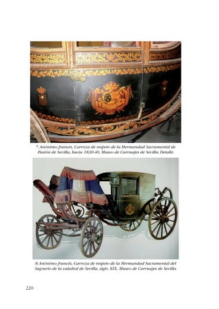 220 
7. Anónimo francés, Carroza de respeto de la Hermandad Sacramental de 
Pasión de Sevilla, hacia 1830-40, Museo de Carruajes de Sevilla. Detalle. 
8. Anónimo francés, Carroza de respeto de la Hermandad Sacramental del 
Sagrario de la catedral de Sevilla, siglo XIX, Museo de Carruajes de Sevilla. 
 