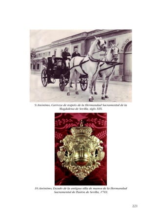 221 
9. Anónimo, Carroza de respeto de la Hermandad Sacramental de la 
Magdalena de Sevilla, siglo XIX. 
10. Anónimo, Escudo de la antigua silla de manos de la Hermandad 
Sacramental de Pasión de Sevilla, 1769. 
 