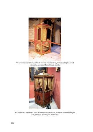 222 
11. Anónimo sevillano, Silla de manos eucarística, finales del siglo XVIII, 
colección Morales-Marañón de Sevilla. 
12. Anónimo sevillano, Silla de manos eucarística, primera mitad del siglo 
XIX, Palacio Arzobispal de Sevilla. 
 
