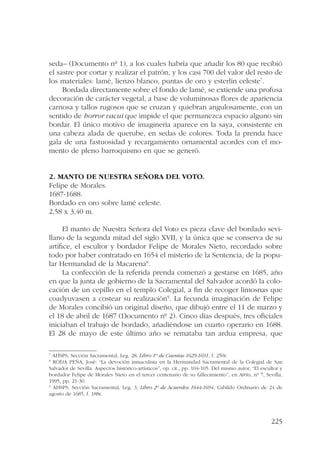 seda– (Documento nº 1), a los cuales habría que añadir los 80 que recibió 
el sastre por cortar y realizar el patrón, y los casi 700 del valor del resto de 
los materiales: lamé, lienzo blanco, puntas de oro y esterlín celeste7. 
Bordada directamente sobre el fondo de lamé, se extiende una profusa 
decoración de carácter vegetal, a base de voluminosas flores de apariencia 
carnosa y tallos rugosos que se cruzan y quiebran angulosamente, con un 
sentido de horror vacui que impide el que permanezca espacio alguno sin 
bordar. El único motivo de imaginería aparece en la saya, consistente en 
una cabeza alada de querube, en sedas de colores. Toda la prenda hace 
gala de una fastuosidad y recargamiento ornamental acordes con el mo-mento 
225 
de pleno barroquismo en que se generó. 
2. Manto de Nuestra Señora del Voto. 
Felipe de Morales. 
1687-1688. 
Bordado en oro sobre lamé celeste. 
2,58 x 3,40 m. 
El manto de Nuestra Señora del Voto es pieza clave del bordado sevi-llano 
de la segunda mitad del siglo XVII, y la única que se conserva de su 
artífice, el escultor y bordador Felipe de Morales Nieto, recordado sobre 
todo por haber contratado en 1654 el misterio de la Sentencia, de la popu-lar 
Hermandad de la Macarena8. 
La confección de la referida prenda comenzó a gestarse en 1685, año 
en que la junta de gobierno de la Sacramental del Salvador acordó la colo-cación 
de un cepillo en el templo Colegial, a fin de recoger limosnas que 
coadyuvasen a costear su realización9. La fecunda imaginación de Felipe 
de Morales concibió un original diseño, que dibujó entre el 11 de marzo y 
el 18 de abril de 1687 (Documento nº 2). Cinco días después, tres oficiales 
iniciaban el trabajo de bordado, añadiéndose un cuarto operario en 1688. 
El 28 de mayo de este último año se remataba tan ardua empresa, que 
7 AHSPS, Sección Sacramental, Leg. 28, Libro 1º de Cuentas 1629-1691, f. 250r. 
8 RODA PEÑA, José: “La devoción inmaculista en la Hermandad Sacramental de la Colegial de San 
Salvador de Sevilla. Aspectos histórico-artísticos”, op. cit., pp. 104-105. Del mismo autor, “El escultor y 
bordador Felipe de Morales Nieto en el tercer centenario de su fallecimiento”, en Atrio, nº 7, Sevilla, 
1995, pp. 21‑30. 
9 AHSPS, Sección Sacramental, Leg. 3, Libro 2º de Acuerdos 1644-1694, Cabildo Ordinario de 24 de 
agosto de 1685, f. 188r. 
 