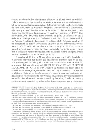 supuso un desembolso, ciertamente elevado, de 16.015 reales de vellón10. 
Deberá recordarse que Morales fue cofrade de esta hermandad sacramen-tal, 
226 
en cuyo seno había ingresado el 9 de noviembre de 1661 en compañía 
de su esposa Juana de Viedma11. Auténtico bienhechor de la corporación, 
sabemos que donó los 450 reales de la mano de obra de un guión euca-rístico 
que bordó para la misma sobre terciopelo carmesí, en 168712. Con 
anterioridad, en 1684, ya le había bordado un paño de difuntos en oro y 
seda sobre terciopelo negro. También era miembro de la Hermandad de 
las Ánimas Benditas del Purgatorio de la Colegial del Salvador desde el 16 
de noviembre de 169013, bordándole un dosel en oro sobre damasco car-mesí 
en 169114. Acaecido su fallecimiento el 9 de junio de 1694, la Sacra-mental 
sufragó sus exequias fúnebres, aplicando cincuenta misas rezadas 
por el descanso eterno de su alma, esto es, con la misma categoría que si 
hubiese sido oficial de su mesa de gobierno15. 
El nombre de Felipe de Morales figura en una inscripción bordada en 
el extremo superior del manto que analizamos, mientras que en el infe-rior 
se consignan la fecha y el nombre del mayordomo en cuyo mandato 
se ejecutó. Tal leyenda reza así: PHe DE Mo RaS Me FT/ ANo 87 SIENDO 
MAIORDOMO JU JOe DE La BaRa (Phelipe de Morales me fecit/ anno 87 
siendo maiordomo Juan José de la Barrera)16. Siguiendo una composición 
simétrica y bilateral, se despliega sobre el soporte una barroquizante asi-milación 
del roleo clásico de pervivencias mudéjares a través de una densa 
trama de hilos de oro –briscado, canutillo y hojuela–, donde las curvas y 
contracurvas se suceden en abigarrados ritmos sinuosos, que a comienzos 
10 AHSPS, Sección Sacramental, Leg. 28, Libro 1º de Cuentas 1629-1691, f. 332r. Las dos partidas más 
elevadas correspondieron al pago “De doscientas y ochenta y quatro onzas de hilo de oro para hazer 
el canutillo y briscado, y la ojuela”, con un montante de 8.520 reales, y al abono de los jornales de los 
oficiales, por un total de 4.941 reales. 
11 AHSPS, Sección Sacramental, Leg. 10, Libro de Hermanos… hasta 1693, f. 168v. 
12 AHSPS, Sección Sacramental, Leg. 28, Libro 1º de Cuentas 1629-1691, f. 325v. La compra de los mate-riales 
(terciopelo, bramante, hilos de oro y seda, alma de hierro, campanillas de plata, galones y borlas) 
y el pago al sastre (40 reales) y a un oficial que intervino en su confección (100 reales) supusieron para 
las arcas de la hermandad un coste de 1.161,75 reales. 
13 AHSPS, Sección Ánimas, Leg. 13, Libro 2º de Asiento de Hermanos 1674-1872, f. 88r. 
14 AHSPS, Sección Ánimas, Leg. 19, Libro 3º de Cuentas de Mayordomía 1677-1694, f. 257v. 
15 AHSPS, Sección Sacramental, Leg. 3, Libro 2º de Acuerdos 1644-1694, f. 307r. 
16 Esta inscripción la publicó José Gestoso, pero con una transcripción errónea del nombre del autor, 
pues creyó que se trataba de Felipe de Moras, apellidándose en realidad Morales. GESTOSO Y PÉREZ, 
José: Ensayo de un diccionario de los artífices que florecieron en Sevilla desde el siglo XIII al XVIII 
inclusive, T. I, Andalucía Moderna, Sevilla, 1900, p. 34. TURMO, Isabel: Bordados y bordadores sevilla-nos 
(siglos XVI al XVIII), op. cit., p. 97. Añadamos que Juan José de la Barrera desempeñó el cargo de 
mayordomo de esta Hermandad Sacramental entre 1683 y 1687, fecha esta última de su óbito. 
 