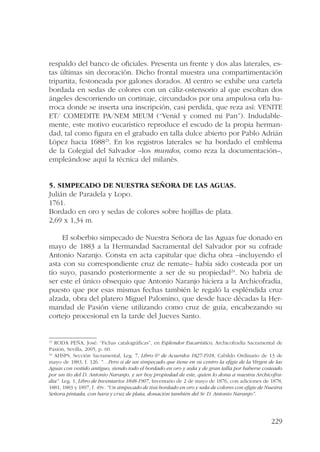 respaldo del banco de oficiales. Presenta un frente y dos alas laterales, es-tas 
últimas sin decoración. Dicho frontal muestra una compartimentación 
tripartita, festoneada por galones dorados. Al centro se exhibe una cartela 
bordada en sedas de colores con un cáliz-ostensorio al que escoltan dos 
ángeles descorriendo un cortinaje, circundados por una ampulosa orla ba-rroca 
donde se inserta una inscripción, casi perdida, que reza así: VENITE 
ET/ COMEDITE PA/NEM MEUM (“Venid y comed mi Pan”). Indudable-mente, 
este motivo eucarístico reproduce el escudo de la propia herman-dad, 
tal como figura en el grabado en talla dulce abierto por Pablo Adrián 
López hacia 168823. En los registros laterales se ha bordado el emblema 
de la Colegial del Salvador –los mundos, como reza la documentación–, 
empleándose aquí la técnica del milanés. 
229 
5. Simpecado de Nuestra Señora de las Aguas. 
Julián de Paradela y Lopo. 
1761. 
Bordado en oro y sedas de colores sobre hojillas de plata. 
2,69 x 1,34 m. 
El soberbio simpecado de Nuestra Señora de las Aguas fue donado en 
mayo de 1883 a la Hermandad Sacramental del Salvador por su cofrade 
Antonio Naranjo. Consta en acta capitular que dicha obra –incluyendo el 
asta con su correspondiente cruz de remate– había sido costeada por un 
tío suyo, pasando posteriormente a ser de su propiedad24. No habría de 
ser este el único obsequio que Antonio Naranjo hiciera a la Archicofradía, 
puesto que por esas mismas fechas también le regaló la espléndida cruz 
alzada, obra del platero Miguel Palomino, que desde hace décadas la Her-mandad 
de Pasión viene utilizando como cruz de guía, encabezando su 
cortejo procesional en la tarde del Jueves Santo. 
23 RODA PEÑA, José: “Fichas catalográficas”, en Esplendor Eucarístico, Archicofradía Sacramental de 
Pasión, Sevilla, 2005, p. 60. 
24 AHSPS, Sección Sacramental, Leg. 7, Libro 6º de Acuerdos 1827-1918, Cabildo Ordinario de 13 de 
mayo de 1883, f. 126. “…Pero sí de un simpecado que tiene en su centro la efigie de la Virgen de las 
Aguas con vestido antiguo, siendo todo el bordado en oro y seda y de gran talla por haberse costeado 
por un tío del D. Antonio Naranjo, y ser hoy propiedad de este, quien lo dona a nuestra Archicofra-día”. 
Leg. 1, Libro de Inventarios 1848-1907, Inventario de 2 de mayo de 1876, con adiciones de 1878, 
1881, 1883 y 1897, f. 49v. “Un simpecado de tisú bordado en oro y seda de colores con efigie de Nuestra 
Señora pintada, con bara y cruz de plata, donación también del Sr. D. Antonio Naranjo”. 
 