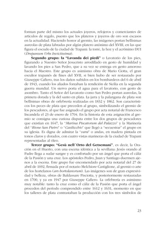 forman parte del mismo los actuales joyeros, relojeros y comerciantes de 
artículos de regalo, puesto que los plateros y joyeros de oro son escasos 
en la actualidad. Haciendo honor al gremio, las imágenes portan bellísimas 
aureolas de plata labradas por algún platero anónimo del XVIII, en las que 
figura el escudo de la ciudad de Trapani: la torre, la hoz y el acrónimo DUI 
(Drepanum Urbs Invictissima). 
Segundo grupo: la “Lavanda dei piedi” o Lavatorio de los pies, 
figurando a Nuestro Señor Jesucristo arrodillado en gesto de humildad y 
lavando los pies a San Pedro, que a su vez se entrega en gesto amoroso 
hacia el Maestro. Este grupo es asimismo obra de Mario Ciotta, el gran 
escultor trapanés de fines del XVII, si bien hubo de ser restaurado por 
Giuseppe Cafiero, tras los daños sufridos en los bombardeos del 6 de abril 
de 1943, cuando los aliados forzaban la rendición de Sicilia en la segunda 
guerra mundial. Un siervo porta el agua para el lavatorio, con gesto de 
asombro. Tanto el Señor del Lavatorio como San Pedro portan aureolas, la 
primera dorada y la del santo en plata. La jarra y la palangana de plata son 
bellísimas obras de orfebrería realizadas en 1832 y 1862. Son característi-cos 
los peces de plata que preceden al grupo, simbolizando el gremio de 
los pescadores, al que fue asignado el grupo por acta notarial de Francesco 
Incandela el 23 de enero de 1704. En la historia de esta asignación al gre-mio 
se consigna una curiosa disputa entre los dos grupos de pescadores 
que existían en 1647, la “Marina Piscatorum del Palazzo” y la Marinería 
del “Rione San Pietro” o “Casilicchio” que llegó a “secuestrar” el grupo en 
su iglesia. Es digna de admirar la “vara” o andas, en madera pintada en 
tonos claros y dorados, con cuatro vistas marineras de la ciudad de Trapani 
representadas al óleo. 
Tercer grupo: “Gesù nell´Orto del Getsemaní”, es decir, la Ora-ción 
en el Huerto, con una escena idéntica a la sevillana: Jesús orando al 
Padre llega a sudar sangre y es confortado por un ángel que porta el cáliz 
de la Pasión y una cruz. Los apóstoles Pedro, Juan y Santiago duermen aje-nos 
a la escena. Este grupo fue encomendado por acta notarial del 27 de 
abril de 1692, firmada por el notario Melchiore Castiglione, al gremio o arte 
de los hortelanos (ars hortolanorum). Las imágenes son de gran expresivi-dad 
y belleza, obras de Baldassare Pisciotta, y posteriormente restauradas 
en 1700, y ya en 1947 por Giuseppe Cafiero. La orfebrería es asimismo 
muy notable: tanto la cruz como el cáliz de la Pasión que porta el ángel 
proceden del período comprendido entre 1612 y 1631, momento en que 
los talleres de plata contrastaban la producción con los tres símbolos de 
23 
 