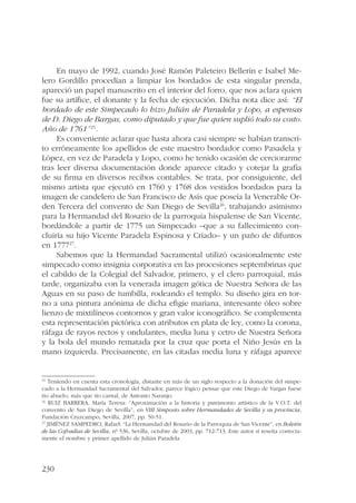 230 
En mayo de 1992, cuando José Ramón Paleteiro Bellerín e Isabel Me-lero 
Gordillo procedían a limpiar los bordados de esta singular prenda, 
apareció un papel manuscrito en el interior del forro, que nos aclara quien 
fue su artífice, el donante y la fecha de ejecución. Dicha nota dice así: “El 
bordado de este Simpecado lo hizo Julián de Paradela y Lopo, a espensas 
de D. Diego de Bargas, como diputado y que fue quien suplió todo su costo. 
Año de 1761”25. 
Es conveniente aclarar que hasta ahora casi siempre se habían transcri-to 
erróneamente los apellidos de este maestro bordador como Pasadela y 
López, en vez de Paradela y Lopo, como he tenido ocasión de cerciorarme 
tras leer diversa documentación donde aparece citado y cotejar la grafía 
de su firma en diversos recibos contables. Se trata, por consiguiente, del 
mismo artista que ejecutó en 1760 y 1768 dos vestidos bordados para la 
imagen de candelero de San Francisco de Asís que poseía la Venerable Or-den 
Tercera del convento de San Diego de Sevilla26, trabajando asimismo 
para la Hermandad del Rosario de la parroquia hispalense de San Vicente, 
bordándole a partir de 1775 un Simpecado –que a su fallecimiento con-cluiría 
su hijo Vicente Paradela Espinosa y Criado– y un paño de difuntos 
en 177727. 
Sabemos que la Hermandad Sacramental utilizó ocasionalmente este 
simpecado como insignia corporativa en las procesiones septembrinas que 
el cabildo de la Colegial del Salvador, primero, y el clero parroquial, más 
tarde, organizaba con la venerada imagen gótica de Nuestra Señora de las 
Aguas en su paso de tumbilla, rodeando el templo. Su diseño gira en tor-no 
a una pintura anónima de dicha efigie mariana, interesante óleo sobre 
lienzo de mixtilíneos contornos y gran valor iconográfico. Se complementa 
esta representación pictórica con atributos en plata de ley, como la corona, 
ráfaga de rayos rectos y ondulantes, media luna y cetro de Nuestra Señora 
y la bola del mundo rematada por la cruz que porta el Niño Jesús en la 
mano izquierda. Precisamente, en las citadas media luna y ráfaga aparece 
25 Teniendo en cuenta esta cronología, distante en más de un siglo respecto a la donación del simpe-cado 
a la Hermandad Sacramental del Salvador, parece lógico pensar que este Diego de Vargas fuese 
tío abuelo, más que tío carnal, de Antonio Naranjo. 
26 RUIZ BARRERA, María Teresa: “Aproximación a la historia y patrimonio artístico de la V.O.T. del 
convento de San Diego de Sevilla”, en VIII Simposio sobre Hermandades de Sevilla y su provincia, 
Fundación Cruzcampo, Sevilla, 2007, pp. 50-51. 
27 JIMÉNEZ SAMPEDRO, Rafael: “La Hermandad del Rosario de la Parroquia de San Vicente”, en Boletín 
de las Cofradías de Sevilla, nº 536, Sevilla, octubre de 2003, pp. 712-713. Este autor sí reseña correcta-mente 
el nombre y primer apellido de Julián Paradela. 
 