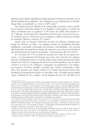 difuntos de la dicha Cofradía al tiempo quando los llevan a enterrar y en el 
día de la fiesta de los difuntos”, fue sufragado en su totalidad por el alcalde 
Diego Díaz, ascendiendo su coste a 3.697 reales29. 
232 
Este último paño de difuntos fue enriquecido y pasado a nuevo tejido 
por el maestro bordador Diego de los Ángeles30 entre agosto y octubre de 
1682, recibiendo por su quehacer 1.700 reales de vellón (Documento nº 
3)31. Además, el terciopelo fue adquirido por 932 reales, al par que los cua-tro 
borlones que se colocaron en sus esquinas, confeccionados por Diego 
de Santiago Cabezas, costaron 577 reales32. 
Líneas atrás ya hicimos referencia al paño de difuntos bordado por 
Felipe de Morales en 1684, “con quatro escudos de cortaduras de lama 
perfilados y retocados y formados de trenzas y entretallados, con ynsinia 
del Santíssimo Sacramento al medio de cada uno, que sirve en el tumblo el 
día de las honras de nuestros hermanos”, cobrando por ello 244 reales33. 
El 1 de junio de 1712 se firmó la escritura de venta de un paño mor-tuorio 
a la Sacramental del Salvador por parte del convento de clérigos 
menores del Espíritu Santo de Sevilla. Dicho paño había pertenecido hasta 
febrero de 1702 a la Congregación de la Concordia Espiritual, sita en dicho 
cenobio, la cual se vio obligada a entregarlo en propiedad a los religio-sos 
menores, al haber perdido un pleito que venían sosteniendo contra 
ellos. Esta prenda, que según consta en el citado documento había sido 
bordada por Sebastián Leonardo, se describe como “un paño de terciopelo 
negro, bordado de oro y sedas, con la imagen de Nra. Sra. del Mar en el 
29 AHSPS, Sección Sacramental, Leg. 2, Libro 1º de Acuerdos 1630-1644, Cabildo Ordinario de 1 de mayo 
de 1635, f. 21r. Cabildo Ordinario de 3 de mayo de 1635, f. 23r. Archivo General del Arzobispado de 
Sevilla, Fondo Arzobispal, Sección Justicia, Serie Hermandades, Leg. 64, Autos de Miguel Ximénez, 
mayordomo de la Sacramental, contra los herederos del difunto alcalde Diego Díaz. Año 1636, f. 27v. 
Se hace constar que Diego Díaz compró de su caudal “dies y seis baras de terciopelo negro a raçón 
de cuarenta y ocho reales cada bara de que se hizo el dicho paño que montó setesientos y sesenta y 
ocho reales y ansimismo pagó la hechura y bordados del dicho paño con todos los adherentes del en 
la forma que oy está, que todo montó tres mil y seiscientos y nobenta y siete reales, sin que la dicha 
cofradía gastase en el dicho paño y sus hechuras y bordados cosa alguna”. 
30 Este mismo bordador ejecutó en 1679 los escudos de un frontal para la Hermandad Sacramental de 
la parroquia de San Vicente de Sevilla, corporación a la que también le bordaría un Guión en 1686. 
JIMÉNEZ SAMPEDRO, Rafael: “La Cofradía del Santísimo Sacramento y Dulcísimo Nombre de Jesús 
de la parroquia de San Vicente Mártir de Sevilla”, en XII Simposio sobre Hermandades de Sevilla y su 
provincia, Fundación Cruzcampo, Sevilla, 2011, pp. 157-158. 
31 AHSPS, Sección Sacramental, Leg. 46, Mayordomía 1650-1700, Cuentas de 1682. El 20 de agosto de 
1682 recibió 550 reales, otros 550 el 8 de septiembre, y los 600 restantes el 8 de octubre, según se 
expresa en sendos recibos firmados por el citado maestro bordador. 
32 AHSPS, Sección Sacramental, Leg. 28, Libro 1º de Cuentas 1627-1691, Cuentas de 1682, f. 279r. 
33 Ibidem, Cuentas de 1684, f. 290v. Vid. Apéndice Documental, documento nº 2. 
 