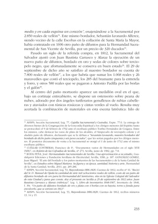 medio y en cada esquina un corazón”, enajenándose a la Sacramental por 
2.850 reales de vellón34. Este mismo bordador, Sebastián Leonardo Alferez, 
siendo vecino de la calle Escobas en la collación de Santa María la Mayor, 
había contratado en 1696 otro paño de difuntos para la Hermandad Sacra-mental 
233 
de San Vicente de Sevilla, por un precio de 320 ducados35. 
Pasado un siglo de la referida compra, en 1812, la Sacramental del 
Salvador ajustó con Juan Bautista Carrasco y Alaraz la ejecución de un 
nuevo paño de difuntos, bordado en oro y sedas de colores sobre tercio-pelo 
negro, que afortunadamente se conserva en buen estado36. El 29 de 
septiembre de dicho año se satisfizo al maestro bordador su cuenta de 
7.800 reales de vellón37, a los que habría que sumar los 1.068 reales y 26 
maravedíes que costó el terciopelo, los 285 del bramante para la entretela 
y forro, y otros 580 reales que se pagaron a Antonio Padilla por las borlas 
y el galón38. 
Al centro del paño mortuorio aparece un medallón oval en el que, 
bajo un cortinaje entreabierto, se dispone un ostensorio sobre peana de 
nubes, adorado por dos ángeles turiferarios genuflexos de rubias cabelle-ras 
y ataviados con túnicas rosáceas y cintas verdes al vuelo. Resulta muy 
acertada la combinación de materiales en esta escena latréutica: hilo de 
34 AHSPS, Sección Sacramental, Leg. 77, Capilla Sacramental y Custodia, Expte. 77.6. La entrega de 
diversos bienes de la Congregación de la Concordia Espiritual a los clérigos menores del Espíritu Santo 
se protocolizó el 9 de febrero de 1702 ante el escribano público Toribio Fernández de Cosgaya. Entre 
los mismos, cabe destacar las varas de plata de los alcaldes, el Simpecado de terciopelo celeste y el 
aludido paño de difuntos, declarando que se le debían a “Sevastián Leonardo, maestro bordador del 
bordado de dicho paño zinquenta y seis pesos escudos”, que les serían pagados por los clérigos meno-res. 
El posterior documento de venta a la Sacramental se otorgó el 1 de junio de 1712 ante el mismo 
escribano público. 
35 CUÉLLAR CONTRERAS, Francisco de P.: “Documentos varios de Hermandades en el siglo XVII 
(XIX)”, en Boletín de las Cofradías de Sevilla, nº 273, Sevilla, junio de 1982, pp. 7-8. 
36 RODA PEÑA, José: Hermandades Sacramentales de Sevilla. Una aproximación a su estudio, Gua-dalquivir 
Ediciones y Fundación Sevillana de Electricidad, Sevilla, 1996, p. 187. GONZÁLEZ GÓMEZ, 
Juan Miguel: “El arte del bordado y los paños mortuorios de las Sacramentales y de la Santa Caridad de 
Sevilla”, en Estudios sobre Miguel Mañara. Su figura y su época, santidad, historia y arte, Hermandad 
de la Santa Caridad, Sevilla, 2011, pp. 285-286. 
37 AHSPS, Sección Sacramental, Leg. 53, Mayordomía 1806-1820, Cuentas de 1812, recibo nº 16. “Reciví 
del Sr. D. Manuel de Ojeda la cantidad de siete mil ochocientos reales de vellón, costo de un paño de 
difuntos bordado de oro para la Hermandad del Santíssimo, sita en la Yglesia Colegial del Salvador 
de esta Ciudad y para que conste, doy el presente en Sevilla a 29 de septiembre de 1812 años. Juan 
Bautista Carrasco y Alaraz (rúbrica)”. Leg. 1, Libro de inventarios 1848-1907, Inventario de 1848, 
f. 39r. “Un paño de difuntos bordado de oro y plata con 4 borlas con su bayeta, torno y funda para 
envolverlo, que se estrenó en 1812”. 
38 AHSPS, Sección Sacramental, Leg. 53, Mayordomía 1806-1820, Cuentas de 1812, recibos números 
13, 14 y 15. 
 