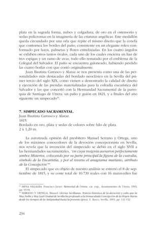 plata en la sagrada forma, nubes y colgadura; de oro en el ostensorio y 
sedas polícromas en la imaginería de las criaturas angélicas. Este medallón 
queda circundado por una orla que repite el mismo diseño que la cenefa 
que contornea los bordes del paño, consistente en un elegante roleo con-formado 
234 
por lazos, palmetas y flores entrelazadas. En los cuatro ángulos 
se exhiben otros tantos óvalos, cada uno de los cuales encierra un haz de 
tres espigas y un ramo de uvas, todo ello rematado por el emblema de la 
Colegial del Salvador. El paño se encuentra galoneado, habiendo perdido 
las cuatro borlas con que contó originalmente. 
Juan Bautista Carrasco y Alaraz se nos presenta como una de las per-sonalidades 
más destacadas del bordado neoclásico en la Sevilla del pri-mer 
tercio del siglo XIX, como vienen a demostrarlo la calidad de diseño 
y ejecución de las prendas materializadas para la cofradía eucarística del 
Salvador y las que concertó con la Hermandad Sacramental de la parro-quia 
de Santiago de Utrera: un palio y guión en 1821, y a finales del año 
siguiente un simpecado39. 
7. Simpecado sacramental. 
Juan Bautista Carrasco y Alaraz. 
1815. 
Bordado en oro, plata y sedas de colores sobre hilo de plata. 
2 x 1,20 m. 
La autorizada opinión del presbítero Manuel Serrano y Ortega, uno 
de los máximos conocedores de la devoción concepcionista en Sevilla, 
nos revela que la invención del simpecado se debió en el siglo XVII a 
las hermandades sacramentales, “en cuya insignia aunaron perfectamente 
ambos Misterios, colocando por su parte principal la figura de la custodia, 
símbolo de la Eucaristía, y por el reverso el anagrama mariano, atributo 
de la Concepción”40. 
El simpecado que es objeto de nuestro análisis se estrenó el 8 de sep-tiembre 
de 1815, y su coste total de 10.739 reales con 16 maravedíes fue 
39 MENA VILLALBA, Francisco Javier: Memorial de Utrera, cat. exp., Ayuntamiento de Utrera, 1993, 
pp. 93-94. 
40 SERRANO Y ORTEGA, Manuel: Glorias Sevillanas. Noticia histórica de la devoción y culto que la 
Muy Noble y Muy Leal Ciudad de Sevilla ha profesado a la Inmaculada Concepción de la Virgen María 
desde los tiempos de la Antigüedad hasta la presente época, E. Rasco, Sevilla, 1893, pp. 131-132. 
 