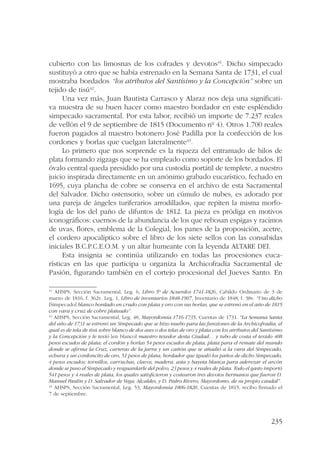 cubierto con las limosnas de los cofrades y devotos41. Dicho simpecado 
sustituyó a otro que se había estrenado en la Semana Santa de 1731, el cual 
mostraba bordados “los atributos del Santísimo y la Concepción” sobre un 
tejido de tisú42. 
Una vez más, Juan Bautista Carrasco y Alaraz nos deja una significati-va 
muestra de su buen hacer como maestro bordador en este espléndido 
simpecado sacramental. Por esta labor, recibió un importe de 7.237 reales 
de vellón el 9 de septiembre de 1815 (Documento nº 4). Otros 1.700 reales 
fueron pagados al maestro botonero José Padilla por la confección de los 
cordones y borlas que cuelgan lateralmente43. 
Lo primero que nos sorprende es la riqueza del entramado de hilos de 
plata formando zigzags que se ha empleado como soporte de los bordados. El 
óvalo central queda presidido por una custodia portátil de templete, a nuestro 
juicio inspirada directamente en un anónimo grabado eucarístico, fechado en 
1695, cuya plancha de cobre se conserva en el archivo de esta Sacramental 
del Salvador. Dicho ostensorio, sobre un cúmulo de nubes, es adorado por 
una pareja de ángeles turiferarios arrodillados, que repiten la misma morfo-logía 
de los del paño de difuntos de 1812. La pieza es pródiga en motivos 
iconográficos: cuernos de la abundancia de los que rebosan espigas y racimos 
de uvas, flores, emblema de la Colegial, los panes de la proposición, acetre, 
el cordero apocalíptico sobre el libro de los siete sellos con las consabidas 
iniciales B.C.P.C.E.O.M. y un altar humeante con la leyenda ALTARE DEI. 
Esta insignia se continúa utilizando en todas las procesiones euca-rísticas 
en las que participa u organiza la Archicofradía Sacramental de 
Pasión, figurando también en el cortejo procesional del Jueves Santo. En 
41 AHSPS, Sección Sacramental, Leg. 6, Libro 5º de Acuerdos 1741-1826, Cabildo Ordinario de 3 de 
marzo de 1816, f. 362v. Leg. 1, Libro de inventarios 1848-1907, Inventario de 1848, f. 38v. “Uno dicho 
[Simpecado] blanco bordado en crudo con plata y oro con sus borlas, que se estrenó en el año de 1815 
con vara y cruz de cobre plateado”. 
42 AHSPS, Sección Sacramental, Leg. 48, Mayordomía 1716-1735, Cuentas de 1731. “La Semana Santa 
del año de 1731 se estrenó un Simpecado que se hizo nuebo para las funziones de la Archicofradía, el 
qual es de tela de tisú sobre blanco de dos ases o dos telas de oro y plata con los atributos del Santísimo 
y la Concepción y le texió [en blanco] maestro texedor desta Ciudad… y tubo de costa el texido 408 
pesos escudos de plata; el cordón y borlas 54 pesos escudos de plata; plata para el remate del mundo 
donde se afirma la Cruz, carteras de la jarra y un cañón que se añadió a la vara del Simpecado, 
echura y un cordoncito de oro, 51 pesos de plata; bordador que igualó los paños de dicho Simpecado, 
4 pesos escudos; tornillos, carruchas, clavos, madera, asta y bayeta blanca para aderezar el arcón 
donde se puso el Simpecado y resguardarle del polvo, 23 pesos y 4 reales de plata. Todo el gasto importó 
541 pesos y 4 reales de plata, los quales satisficieron y costearon tres devotos hermanos que fueron D. 
Manuel Paulín y D. Salvador de Vega, Alcaldes, y D. Pedro Rivero, Mayordomo, de su propio caudal”. 
43 AHSPS, Sección Sacramental, Leg. 53, Mayordomía 1806-1820, Cuentas de 1815, recibo firmado el 
7 de septiembre. 
235 
 
