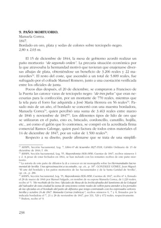 9. Paño mortuorio. 
Manuela Correa. 
1847. 
Bordado en oro, plata y sedas de colores sobre terciopelo negro. 
2,80 x 2,03 m. 
238 
El 15 de diciembre de 1844, la mesa de gobierno acordó realizar un 
paño mortuorio “de segundo orden”. La precaria situación económica por 
la que atravesaba la hermandad motivó que tuvieran que enajenarse diver-sas 
alhajas de plata, obteniéndose un beneficio de 3.206 reales y 22 ma-ravedíes52. 
El resto del coste, que ascendió a un total de 5.809 reales, fue 
sufragado por el cofrade Manuel Romero, junto a una cuestación verificada 
entre los oficiales de junta. 
Pocos días después, el 20 de diciembre, se compraron a Francisco de 
la Puerta las catorce varas de terciopelo negro “de tres pelos” que eran ne-cesarias 
para la confección, por un montante de 770 reales, mientras que 
la tela para el forro fue adquirida a José María Herrera en 56 reales53. Pa-sado 
más de un año, el bordado se concertó con una maestra bordadora, 
Manuela Correa54, quien percibió una suma de 3.463 reales entre marzo 
de 1846 y noviembre de 184755. Los diferentes tipos de hilo de oro que 
se utilizaron en el paño, esto es, briscado, cordoncillo, canutillo, hojilla, 
etc., así como el galón que lo contornea, se compró en la acreditada firma 
comercial Ramos Calonge, quien pasó factura de todos estos materiales el 
14 de diciembre de 1847, por un valor de 1.500 reales56. 
Respecto a su diseño, puede afirmarse que se trata de una simplifi- 
52 AHSPS, Sección Sacramental, Leg. 7, Libro 6º de Acuerdos 1827-1918, Cabildo Ordinario de 15 de 
diciembre de 1844, f. 49r. 
53 AHSPS, Sección Sacramental, Leg. 55, Mayordomía 1836-1850, Cuentas de 1847, recibos números 1 
y 2. A pesar de estar fechados en 1844, se han incluido con los restantes recibos de este paño mor-tuorio. 
54 La autoría de este paño de difuntos la di a conocer en mi monografía sobre las Hermandades Sacra-mental 
de Sevilla. Una aproximación a su estudio, op. cit., p. 187. GONZÁLEZ GÓMEZ, Juan Miguel: 
“El arte del bordado y los paños mortuorios de las Sacramentales y de la Santa Caridad de Sevilla”, 
op. cit., p. 286. 
55 AHSPS, Sección Sacramental, Leg. 55, Mayordomía 1836-1850, Cuentas de 1847, recibo nº 4, firmado 
el 28 de marzo de 1846 por Manuel Salgado, en nombre de su esposa Manuela Correa, de 1.220 reales; 
recibo nº 5. “He recibido de los Sres. Oficiales de Mesa de la Archicofradía del Santísimo de la Colegial 
del Salvador de esta ciudad la suma de setecientos veinte reales de vellón para atender a los jornales 
de las oficialas en el bordado del paño de difuntos que tengo contratado con los expresados señores. 
Sevilla y octubre 24 de 1847. Manuela Correa (rúbrica)”; recibos números 6, 7 y 8, firmados por la 
indicada bordadora el 7, 21 y 28 de noviembre de 1847, por 331, 520 y 672 reales, respectivamente. 
56 Ibidem, recibo nº 9. 
 