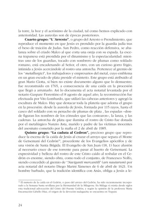la torre, la hoz y el acrónimo de la ciudad, tal como hemos explicado con 
anterioridad. Las aureolas son de épocas posteriores. 
24 
Cuarto grupo: “L´Arresto”, o grupo del Arresto o Prendimiento, que 
reproduce el momento en que Jesús es prendido por la guardia judía tras 
el beso de traición de Judas. San Pedro, como reacción defensiva, se aba-lanza 
sobre el criado Malco al que corta una oreja con su espada. La esce-na 
trapanesa está presidida por el dinamismo y la espectacularidad: mien-tras 
uno de los guardias, tocado con sombrero de plumas como soldado 
romano, está encadenando al Señor, el otro, con un curioso gorro frigio, 
intimida a Jesús acercándole al rostro una antorcha. Pertenece al gremio de 
los “metallurgici”, los trabajadores y empresarios del metal, cuyo emblema 
en un gran escudo de plata preside el misterio. Este grupo está atribuido al 
gran Mario Ciotta, si bien no existe documento alguno que lo demuestre; 
fue reconstruido en 1765, a consecuencia de una caída en la procesión 
que llegó a arruinarlo. Así lo documenta el acta notarial levantada por el 
notario Gaspare Fiorentino el 8 agosto de aquel año; la reconstrucción fue 
efectuada por Vito Lombardo, que utilizó las cabezas anteriores y agregó la 
escultura de Malco. Hay que destacar toda la platería que adorna el grupo 
en la procesión: desde la aureola de Jesús, formada por 115 rayos, hasta el 
casco del soldado con su penacho de plumas de plata , las espadas –don-de 
figuran los nombres de los cónsules que las costearon–, la lanza, y las 
cadenas. La antorcha de plata que ilumina el rostro de Cristo fue donada 
por el metalúrgico Nunzio Asta, marido y padre de las víctimas inocentes 
del asesinato cometido por la mafia el 2 de abril de 1985. 
Quinto grupo: “La caduta al Cedron”, precioso grupo que repro-duce 
la escena de la caída de Jesús al cruzar el arroyo que separa el Monte 
de Getsemaní del Cedrón10, procedente de los Evangelios apócrifos y de 
una visión de Santa Brígida. El Evangelio de San Juan (18, 1) hace alusión 
al necesario cruce de ese torrente para pasar al huerto de Getsemaní. La 
expresividad y belleza del rostro de este Cristo caído al resbalar en el Ce-drón 
es enorme, siendo obra, como todo el conjunto, de Francesco Nolfo, 
siendo concedido al gremio de “Naviganti mercantili” (ars nautarum) por 
acta notarial del notario Diego Marini Ximenes de 6 de abril de 1621. Un 
hombre barbado, que la tradición identifica con Anás, obliga a Jesús a le- 
10 El misterio de la caída en el Cedrón, o paso del arroyo del Cedrón, ha sido recientemente incorpo-rado 
a la Semana Santa sevillana por la Hermandad de la Milagrosa. En Málaga sí existía desde siglos 
esta tradicional advocación del Cristo del Puente Cedrón, y según la opinión de la profesora María 
Encarnación Cabello Díaz, el origen de la devoción malagueña se encuentra en Trapani. 
 