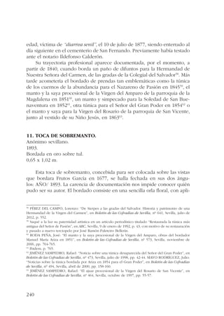 edad, víctima de “diarrea senil”, el 10 de julio de 1877, siendo enterrado al 
día siguiente en el cementerio de San Fernando. Previamente había testado 
ante el notario Ildefonso Calderón. 
240 
Su trayectoria profesional aparece documentada, por el momento, a 
partir de 1840, cuando borda un paño de difuntos para la Hermandad de 
Nuestra Señora del Carmen, de las gradas de la Colegial del Salvador58. Más 
tarde acometería el bordado de prendas tan emblemáticas como la túnica 
de los cuernos de la abundancia para el Nazareno de Pasión en 184559, el 
manto y la saya procesional de la Virgen del Amparo de la parroquia de la 
Magdalena en 185160, un manto y simpecado para la Soledad de San Bue-naventura 
en 185261, otra túnica para el Señor del Gran Poder en 185462 o 
el manto y saya para la Virgen del Rosario de la parroquia de San Vicente, 
junto al vestido de su Niño Jesús, en 186363. 
11. Toca de sobremanto. 
Anónimo sevillano. 
1893. 
Bordada en oro sobre tul. 
0,65 x 1,02 m. 
Esta toca de sobremanto, concebida para ser colocada sobre las vistas 
que bordara Frutos García en 1677, se halla fechada en sus dos ángu-los: 
AÑO/ 1893. La carencia de documentación nos impide conocer quién 
pudo ser su autor. El bordado consiste en una sencilla orla floral, con apli- 
58 PÉREZ DEL CAMPO, Lorenzo: “De Sierpes a las gradas del Salvador. Historia y patrimonio de una 
Hermandad de la Virgen del Carmen”, en Boletín de las Cofradías de Sevilla, nº 641, Sevilla, julio de 
2012, p. 552. 
59 Saqué a la luz su paternidad artística en un artículo periodístico titulado “Restaurada la túnica más 
antigua del Señor de Pasión”, en ABC, Sevilla, 9 de enero de 1992, p. 43, con motivo de su restauración 
y pasado a nuevo terciopelo por José Ramón Paleteiro Bellerín. 
60 RODA PEÑA, José: “El manto y la saya procesional de la Virgen del Amparo, obras del bordador 
Manuel María Ariza en 1851”, en Boletín de las Cofradías de Sevilla, nº 573, Sevilla, noviembre de 
2006, pp. 764-765. 
61 Ibidem, p. 765. 
62 JIMÉNEZ SAMPEDRO, Rafael: “Noticia sobre una túnica desaparecida del Señor del Gran Poder”, en 
Boletín de las Cofradías de Sevilla, nº 473, Sevilla, julio de 1998, pp. 42-44. MAYO RODRÍGUEZ, Julio: 
“Noticias sobre la túnica bordada por Ariza en 1854 para el Gran Poder”, en Boletín de las Cofradías 
de Sevilla, nº 494, Sevilla, abril de 2000, pp. 158-160. 
63 JIMÉNEZ SAMPEDRO, Rafael: “El ajuar procesional de la Virgen del Rosario de San Vicente”, en 
Boletín de las Cofradías de Sevilla, nº 464, Sevilla, octubre de 1997, pp. 55-57. 
 