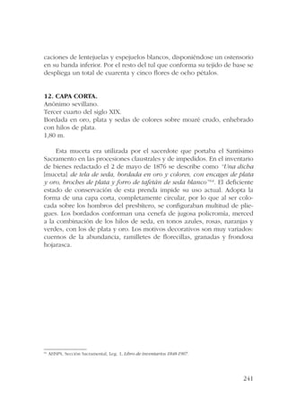 caciones de lentejuelas y espejuelos blancos, disponiéndose un ostensorio 
en su banda inferior. Por el resto del tul que conforma su tejido de base se 
despliega un total de cuarenta y cinco flores de ocho pétalos. 
12. Capa corta. 
Anónimo sevillano. 
Tercer cuarto del siglo XIX. 
Bordada en oro, plata y sedas de colores sobre moaré crudo, enhebrado 
con hilos de plata. 
1,80 m. 
Esta muceta era utilizada por el sacerdote que portaba el Santísimo 
Sacramento en las procesiones claustrales y de impedidos. En el inventario 
de bienes redactado el 2 de mayo de 1876 se describe como “Una dicha 
[muceta] de tela de seda, bordada en oro y colores, con encages de plata 
y oro, broches de plata y forro de tafetán de seda blanco”64. El deficiente 
estado de conservación de esta prenda impide su uso actual. Adopta la 
forma de una capa corta, completamente circular, por lo que al ser colo-cada 
sobre los hombros del presbítero, se configuraban multitud de plie-gues. 
Los bordados conforman una cenefa de jugosa policromía, merced 
a la combinación de los hilos de seda, en tonos azules, rosas, naranjas y 
verdes, con los de plata y oro. Los motivos decorativos son muy variados: 
cuernos de la abundancia, ramilletes de florecillas, granadas y frondosa 
hojarasca. 
241 
64 AHSPS, Sección Sacramental, Leg. 1, Libro de inventarios 1848-1907. 
 