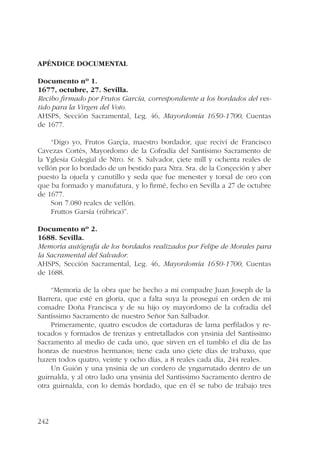 APÉNDICE DOCUMENTAL 
Documento nº 1. 
1677, octubre, 27. Sevilla. 
Recibo firmado por Frutos García, correspondiente a los bordados del ves-tido 
242 
para la Virgen del Voto. 
AHSPS, Sección Sacramental, Leg. 46, Mayordomía 1650-1700, Cuentas 
de 1677. 
“Digo yo, Frutos Garçía, maestro bordador, que reciví de Francisco 
Cavezas Cortés, Mayordomo de la Cofradía del Santísimo Sacramento de 
la Yglesia Colegial de Ntro. Sr. S. Salvador, çiete mill y ochenta reales de 
vellón por lo bordado de un bestido para Ntra. Sra. de la Conçeción y aber 
puesto la ojuela y canutillo y seda que fue menester y torsal de oro con 
que ba formado y manufatura, y lo firmé, fecho en Sevilla a 27 de octubre 
de 1677. 
Son 7.080 reales de vellón. 
Fruttos Garsía (rúbrica)”. 
Documento nº 2. 
1688. Sevilla. 
Memoria autógrafa de los bordados realizados por Felipe de Morales para 
la Sacramental del Salvador. 
AHSPS, Sección Sacramental, Leg. 46, Mayordomía 1650-1700, Cuentas 
de 1688. 
“Memoria de la obra que he hecho a mi compadre Juan Joseph de la 
Barrera, que esté en gloria, que a falta suya la proseguí en orden de mi 
comadre Doña Francisca y de su hijo oy mayordomo de la cofradía del 
Santíssimo Sacramento de nuestro Señor San Salbador. 
Primeramente, quatro escudos de cortaduras de lama perfilados y re-tocados 
y formados de trenzas y entretallados con ynsinia del Santíssimo 
Sacramento al medio de cada uno, que sirven en el tumblo el día de las 
honras de nuestros hermanos; tiene cada uno çiete días de trabaxo, que 
hazen todos quatro, veinte y ocho días, a 8 reales cada día, 244 reales. 
Un Guión y una ynsinia de un cordero de yngurrutado dentro de un 
guirnalda, y al otro lado una ynsinia del Santíssimo Sacramento dentro de 
otra guirnalda, con lo demás bordado, que en él se tubo de trabajo tres 
 