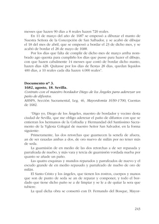 243 
messes que hazen 90 días a 8 reales hazen 720 reales. 
En 11 de março del año de 1687 se empessó a dibuxar el manto de 
Nuestra Señora de la Concepción de San Salbador, y se acabó de dibujar 
el 18 del mes de abril, que se empessó a bordar el 23 de dicho mes, y se 
acabó de bordar el 28 de mayo de 1688. 
Por los días que falta de complir de dicho mes de março arriba nom-brado 
ago quenta para cumplirlo los días que pusse para hazer el dibujo, 
con que hazen cabalmente 14 messes que costó de bordar dicho manto, 
hazen días 428. Quítasse por los días de fiestas 28 días, quedan líquidos 
400 días, a 10 reales cada día hazen 4.000 reales”. 
Documento nº 3. 
1682, agosto, 18. Sevilla. 
Contrato con el maestro bordador Diego de los Ángeles para aderezar un 
paño de difuntos. 
AHSPS, Sección Sacramental, Leg. 46, Mayordomía 1650-1700, Cuentas 
de 1682. 
“Digo yo, Diego de los Ángeles, maestro de bordador y vecino desta 
ciudad de Sevilla, que me obligo aderesar el paño de difuntos con que se 
entierran los hermanos de la Cofradía y Hermandad del Santíssimo Sacra-mento 
de la Yglesia Colegial de nuestro Señor San Salvador, en la forma 
siguiente: 
Primeramente, las dos retorchas que guarnecen la senefa de afuera, 
an de ser raxadas ambas a dos, de oro nuevo de milán por no tener más 
de seda. 
La guarnisión de en medio de las dos retorchas a de ser repasada y 
parrafeada de nuebo, y más vara y tercia de guarnisión vordada nueba por 
quanto se añade un paño. 
Las quatro esquinas y mundos reparados y parrafeados de nuevo y el 
escudo grande de en medio repasado y parrafeado de nuebo de oro de 
milán. 
El Santo Cristo y los ángeles, que tienen los rostros, cuerpos y manos 
que son de punto de seda se an de reparar y componer, y todo el bor-dado 
que tiene dicho paño se a de limpiar y se le a de quitar la sera que 
tubiere. 
La qual dicha obra se consertó con D. Fernando del Bosque, Mayor- 
 