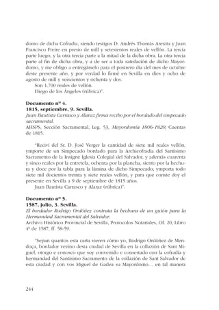 domo de dicha Cofradía, siendo testigos D. Andrés Thomás Arexita y Juan 
Francisco Freire en presio de mill y setesientos reales de vellón. La tercia 
parte luego, y la otra tercia parte a la mitad de la dicha obra. La otra tercia 
parte al fin de dicha obra, y a de ser a toda satisfación de dicho Mayor-domo, 
244 
y me obligo a entregárselo para el postrero día del mes de octubre 
deste presente año, y por verdad lo firmé en Sevilla en dies y ocho de 
agosto de mill y seiscientos y ochenta y dos. 
Son 1.700 reales de vellón. 
Diego de los Ángeles (rúbrica)”. 
Documento nº 4. 
1815, septiembre, 9. Sevilla. 
Juan Bautista Carrasco y Alaraz firma recibo por el bordado del simpecado 
sacramental. 
AHSPS, Sección Sacramental, Leg. 53, Mayordomía 1806-1820, Cuentas 
de 1815. 
“Reciví del Sr. D. José Verger la cantidad de siete mil reales vellón, 
ymporte de un Simpecado bordado para la Archicofradía del Santísimo 
Sacramento de la Insigne Iglesia Colegial del Salvador, y además cuarenta 
y sinco reales por la entretela, ochenta por la plancha, siento por la hechu-ra 
y doce por la tabla para la lámina de dicho Simpecado; ymporta todo 
siete mil docientos treinta y siete reales vellón, y para que conste doy el 
presente en Sevilla a 9 de septiembre de 1815 años. 
Juan Bautista Carrasco y Alaraz (rúbrica)”. 
Documento nº 5. 
1587, julio, 3. Sevilla. 
El bordador Rodrigo Ordóñez contrata la hechura de un guión para la 
Hermandad Sacramental del Salvador. 
Archivo Histórico Provincial de Sevilla, Protocolos Notariales, Of. 20, Libro 
4º de 1587, ff. 58-59. 
“Sepan quantos esta carta vieren cómo yo, Rodrigo Ordóñez de Men-doça, 
bordador vezino desta ciudad de Sevilla en la collazión de Sant Mi-guel, 
otorgo e conosco que soy convenido e consertado con la cofradía y 
hermandad del Santísimo Sacramento de la collazión de Sant Salvador de 
esta ciudad y con vos Miguel de Gadea su Mayordomo… en tal manera 
 
