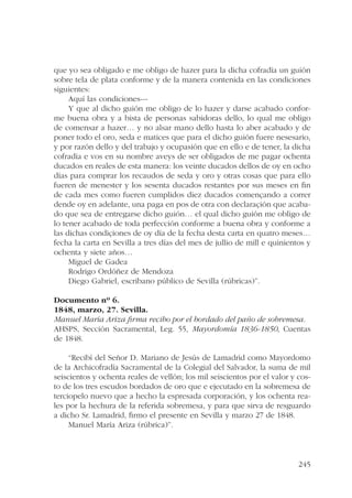 que yo sea obligado e me obligo de hazer para la dicha cofradía un guión 
sobre tela de plata conforme y de la manera contenida en las condiciones 
siguientes: 
Aquí las condiciones--- 
Y que al dicho guión me obligo de lo hazer y darse acabado confor-me 
buena obra y a bista de personas sabidoras dello, lo qual me obligo 
de comensar a hazer… y no alsar mano dello hasta lo aber acabado y de 
poner todo el oro, seda e matices que para el dicho guión fuere nesesario, 
y por razón dello y del trabajo y ocupasión que en ello e de tener, la dicha 
cofradía e vos en su nombre aveys de ser obligados de me pagar ochenta 
ducados en reales de esta manera: los veinte ducados dellos de oy en ocho 
días para comprar los recaudos de seda y oro y otras cosas que para ello 
fueren de menester y los sesenta ducados restantes por sus meses en fin 
de cada mes como fueren cumplidos diez ducados començando a correr 
dende oy en adelante, una paga en pos de otra con declaraçión que acaba-do 
que sea de entregarse dicho guión… el qual dicho guión me obligo de 
lo tener acabado de toda perfección conforme a buena obra y conforme a 
las dichas condiçiones de oy día de la fecha desta carta en quatro meses… 
fecha la carta en Sevilla a tres días del mes de jullio de mill e quinientos y 
ochenta y siete años… 
245 
Miguel de Gadea 
Rodrigo Ordóñez de Mendoza 
Diego Gabriel, escribano público de Sevilla (rúbricas)”. 
Documento nº 6. 
1848, marzo, 27. Sevilla. 
Manuel María Ariza firma recibo por el bordado del paño de sobremesa. 
AHSPS, Sección Sacramental, Leg. 55, Mayordomía 1836-1850, Cuentas 
de 1848. 
“Recibí del Señor D. Mariano de Jesús de Lamadrid como Mayordomo 
de la Archicofradía Sacramental de la Colegial del Salvador, la suma de mil 
seiscientos y ochenta reales de vellón; los mil seiscientos por el valor y cos-to 
de los tres escudos bordados de oro que e ejecutado en la sobremesa de 
terciopelo nuevo que a hecho la espresada corporación, y los ochenta rea-les 
por la hechura de la referida sobremesa, y para que sirva de resguardo 
a dicho Sr. Lamadrid, firmo el presente en Sevilla y marzo 27 de 1848. 
Manuel María Ariza (rúbrica)”. 
 