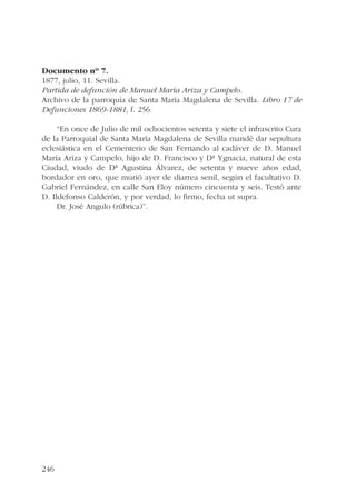 Documento nº 7. 
1877, julio, 11. Sevilla. 
Partida de defunción de Manuel María Ariza y Campelo. 
Archivo de la parroquia de Santa María Magdalena de Sevilla. Libro 17 de 
Defunciones 1869-1881, f. 256. 
246 
“En once de Julio de mil ochocientos setenta y siete el infrascrito Cura 
de la Parroquial de Santa María Magdalena de Sevilla mandé dar sepultura 
eclesiástica en el Cementerio de San Fernando al cadáver de D. Manuel 
María Ariza y Campelo, hijo de D. Francisco y Dª Ygnacia, natural de esta 
Ciudad, viudo de Dª Agustina Álvarez, de setenta y nueve años edad, 
bordador en oro, que murió ayer de diarrea senil, según el facultativo D. 
Gabriel Fernández, en calle San Eloy número cincuenta y seis. Testó ante 
D. Ildefonso Calderón, y por verdad, lo firmo, fecha ut supra. 
Dr. José Angulo (rúbrica)”. 
 