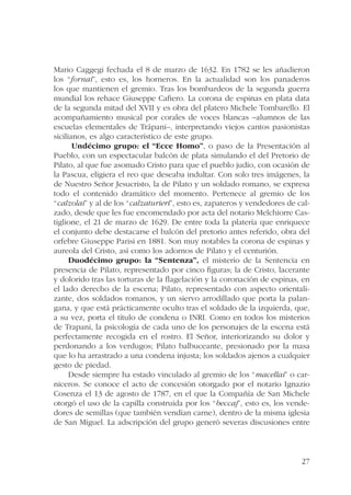 Mario Caggegi fechada el 8 de marzo de 1632. En 1782 se les añadieron 
los “fornai”, esto es, los horneros. En la actualidad son los panaderos 
los que mantienen el gremio. Tras los bombardeos de la segunda guerra 
mundial los rehace Giuseppe Cafiero. La corona de espinas en plata data 
de la segunda mitad del XVII y es obra del platero Michele Tombarello. El 
acompañamiento musical por corales de voces blancas –alumnos de las 
escuelas elementales de Trápani–, interpretando viejos cantos pasionistas 
sicilianos, es algo característico de este grupo. 
Undécimo grupo: el “Ecce Homo”, o paso de la Presentación al 
Pueblo, con un espectacular balcón de plata simulando el del Pretorio de 
Pilato, al que fue asomado Cristo para que el pueblo judío, con ocasión de 
la Pascua, eligiera el reo que deseaba indultar. Con solo tres imágenes, la 
de Nuestro Señor Jesucristo, la de Pilato y un soldado romano, se expresa 
todo el contenido dramático del momento. Pertenece al gremio de los 
“calzolai” y al de los “calzaturieri”, esto es, zapateros y vendedores de cal-zado, 
desde que les fue encomendado por acta del notario Melchiorre Cas-tiglione, 
el 21 de marzo de 1629. De entre toda la platería que enriquece 
el conjunto debe destacarse el balcón del pretorio antes referido, obra del 
orfebre Giuseppe Parisi en 1881. Son muy notables la corona de espinas y 
aureola del Cristo, así como los adornos de Pilato y el centurión. 
Duodécimo grupo: la “Sentenza”, el misterio de la Sentencia en 
presencia de Pilato, representado por cinco figuras; la de Cristo, lacerante 
y dolorido tras las torturas de la flagelación y la coronación de espinas, en 
el lado derecho de la escena; Pilato, representado con aspecto orientali-zante, 
dos soldados romanos, y un siervo arrodillado que porta la palan-gana, 
y que está prácticamente oculto tras el soldado de la izquierda, que, 
a su vez, porta el título de condena o INRI. Como en todos los misterios 
de Trapani, la psicología de cada uno de los personajes de la escena está 
perfectamente recogida en el rostro. El Señor, interiorizando su dolor y 
perdonando a los verdugos; Pilato balbuceante, presionado por la masa 
que lo ha arrastrado a una condena injusta; los soldados ajenos a cualquier 
gesto de piedad. 
Desde siempre ha estado vinculado al gremio de los “macellai” o car-niceros. 
Se conoce el acto de concesión otorgado por el notario Ignazio 
Cosenza el 13 de agosto de 1787, en el que la Compañía de San Michele 
otorgó el uso de la capilla construida por los “beccaj”, esto es, los vende-dores 
de semillas (que también vendían carne), dentro de la misma iglesia 
de San Miguel. La adscripción del grupo generó severas discusiones entre 
27 
 