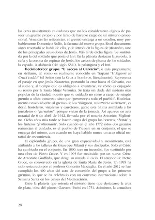 las otras maestranzas ciudadanas que no los consideraban dignos de po-seer 
28 
un gremio propio y por tanto de hacerse cargo de un misterio proce-sional. 
Vencidas las reticencias, el gremio encarga a un escultor, muy pro-bablemente 
Domenico Nolfo, la factura del nuevo grupo. En el documento 
antes reseñado se habla de ello, y de introducir la figura de Misandro, uno 
de los principales acusadores de Jesús. Más tarde dicha figura fue sustitui-da 
por la del soldado que porta el Inri. En la platería destacan la aureola, la 
caña y la corona de espinas de Jesús, los cascos de pluma de los soldados, 
la espada, la alabarda (del siglo XVII), la palangana y el Inri. 
Decimotercer grupo: “L´ascesa al Calvario”, o más propiamente 
en siciliano, tal como es realmente conocido en Trapani “U Signori ca 
Cruci´coddu” (el Señor con la Cruz a hombros, literalmente). Representa 
el pasaje en que Jesús Nazareno, portando la cruz hacia el Calvario, cae 
al suelo y, al tiempo que es obligado a levantarse, ve cómo es enjugado 
su rostro por la Santa Mujer Verónica. Se trata sin duda del misterio más 
popular de la ciudad, puesto que su cuidado no corre a cargo de ningún 
gremio u oficio concreto, sino que “pertenece a todo el pueblo”. Histórica-mente 
estuvo adscrito al gremio de los “borghesi, vinattieri e carretieri”, es 
decir, hosteleros, vinateros y carreteros, gente esta última asimilada a los 
jornaleros o “jurnatari”, porque vivían de la jornada. Así aparece en acta 
notarial de 6 de abril de 1612, firmada por el notario Antonino Migliori-no. 
Ocho años más tarde se hacen cargo del grupo los boteros, “bottai” y 
los fruteros “frutivendoli”. Solo cuando en el año 1772 estos dos gremios 
renuncian al cuidado, es el pueblo de Trapani en su conjunto, el que se 
encarga del mismo, aun cuando no haya habido nunca un acto oficial no-tarial 
de encomienda. 
El espléndido grupo, de una gran expresividad y movimiento, está 
atribuido a los talleres de Giuseppe Milanti y sus discípulos. Solo el Cristo 
ha cambiado en el conjunto. En 1800, tras un incendio, fue sustituido por 
una obra de Pietro Croce. Y en 1903 fue sustituido por un nuevo Cristo 
de Antonino Giuffrida, que dirige su mirada al cielo. El anterior, de Pietro 
Croce, es conservado en la iglesia de Santa María de Jesús. En 1995 ha 
sido restaurado por el profesor Concetto Mazzaglia. En el año 2012 se han 
cumplido los 400 años del acto de concesión del grupo a los primeros 
gremios, lo que se ha celebrado con un convenio internacional sobre la 
Semana Santa en los países del Mediterráneo. 
Entre la platería que ostenta el misterio tiene que destacarse la cruz 
de plata, obra del platero Gaetano Parisi en 1751. Asimismo, la armadura 
 
