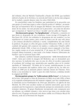 del soldado, obra de Michele Tumbarello a finales del XVIII, que también 
elaboró el paño de la Verónica. La aureola del Cristo es de las más antiguas 
de la ciudad, y puede datarse entre los años 1620-1630. 
Es característico entre los hombres que participan en la procesión con 
este grupo el vestir traje negro y sobre el pecho portar el “abitino”, un meda-llón 
que en bajorrelieve lleva la imagen del Misterio. Son muchos los porta-dores 
de las andas –las más pesadas de la procesión–, así como los devotos 
29 
que acompañan al “Signori ca Crucci ´ncoddu” por las calles de Trapani. 
Decimocuarto grupo: “La Spogliazione”, el Expolio, o misterio en 
que Jesús es despojado de sus vestiduras. Como recoge el Evangelio de 
San Juan (19, 23-24), los soldados lo despojaron de sus vestidos y se los 
repartieron en cuatro partes; pero como la túnica era de una sola pieza 
y sin costuras decidieron echársela a suerte, cumpliéndose de este modo 
la profecía. El grupo es obra del gran escultor Domenico Nolfo, y está al 
cuidado del gremio del comercio de tejidos y confección (Tessili e abbi-gliamento) 
desde 1966, si bien en el pasado estuvo asignado a los frute-ros, 
según consta en el acta notarial de 17 de mayo de 1772, del notario 
Gaspare Maria Guarnotti, y más tarde a los bottai –boteros, fabricantes de 
barriles– que lo tuvieron hasta 1965. 
Este misterio, también llamado popularmente “della Denudazione di 
Cristo”, tiene por centro la imagen del Redentor, que es desnudado por 
dos sayones; la tradición dice que en uno de ellos el escultor representó 
al ayudante del verdugo que ajusticiaba por aquellos años en la ciudad, 
apodado el “Setticarini”. Al fondo de la escena, simbólicamente, la cruz 
espera el momento del suplicio; dicha cruz, en plata de ley, ha sido rea-lizada 
en 1990 por el afamado platero Antonio Amato de Palermo. Pero 
frente a esa novedad, la “vara” o paso de estilo barroco, continúa siendo 
la original del XVIII. 
Decimoquinto grupo: la “Sollevazione della Croce”, la Exaltación 
de la Cruz. Este grupo es obra de Domenico Li Muli, en el año 1956, si bien 
es la segunda reinterpretación del misterio original, que fue completamen-te 
destruido en los bombardeos de 1943 que afectaron a la iglesia de San 
Michele. En 1951 este escultor realizó un misterio innovador, que no fue 
aceptado por los trapaneses, especialmente porque no armonizaba con los 
restantes misterios. El grupo finalmente incorporado está compuesto por 
un tribuno, un soldado romano y dos siervos que tiran con cuerdas para 
alzar la cruz. El grupo rechazado está ahora visible en el Palazzo Riccio Di 
Morana, sede de la Provincia de Trapani. 
 