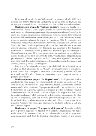 30 
Pertenece al gremio de los “falegnami”, carpinteros, desde 1620 (acta 
notarial del notario Melchiorre Castiglione de 23 de abril de 1620), al que 
se agregaron con el tiempo carpinteros navales y fabricantes de muebles. 
Decimosexto grupo: la “Ferita al costato”, esto es, la herida en el 
costado o la Lanzada, como popularmente se conoce en nuestro ámbito; 
curiosamente, el único grupo en que figura representado un Cristo Crucifi-cado, 
por lo que antiguamente también era conocido como la Crucifixión. 
Representa el momento en que Cristo expira en la cruz y el centurión Lon-ginos 
se apresta a clavarle la lanza en el costado. El bello conjunto, uno 
de los más apreciados artísticamente, representa la escena del Calvario con 
María, San Juan, María Magdalena y el centurión. Con relación a su autor 
existen diversas opiniones, con hipótesis que apuntan a los hermanos 
Francesco y Domenico Nolfo, y otras más recientes que las atribuyen a 
Mario Ciotta o Andrea Tipa. Lo cierto es que fueron fuertemente dañados 
en los bombardeos del 6 de abril de 1943, y restaurados magistralmente 
por Giuseppe Cafiero. La platería es de la postguerra, siguiendo los esque-mas 
clásicos de los plateros trapaneses: destacan la corona de espinas, Inri, 
aureola, yelmo y espada de Longinos. 
Este grupo fue asignado por acta notarial de Melchiorre Castiglione de 
25 abril de 1620 al gremio de los “funai” (ars cordareorum) o cordeleros, 
y más tarde a los “canapai” o artesanos. Actualmente, y desde 1966, co-rresponde 
también a los pintores y decoradores, que enriquecieron con la 
platería el conjunto. 
Decimoséptimo grupo: “La Deposizione”, la deposición o des-cendimiento. 
Este grupo fue encomendado al gremio de sastres el 3 de 
abril de 1619, ante el notario Diego Martini Ximenes. Actualmente también 
corresponde a los tapiceros. El grupo fue destruido casi totalmente en los 
bombardeos de la guerra, siendo reconstruido por los escultores Fodali y 
Messina en 1951. Está formado por cuatro figuras: la Virgen, San Juan, San-ta 
María Magdalena y el Cristo muerto y descendido. Las aureolas de plata 
sí son las originales, obra del maestro platero Giuseppe Piazza en 1761. 
La tabla del Inri, también en plata, es obra del célebre y contemporáneo 
maestro Platimiro Fiorenza, que mantiene la tradición orfebre y del arte 
del coral de Trapani. 
Decimoctavo grupo: “Transporto al Sepolcro”, llamado también 
por el pueblo trapanés “U Signuri nn´u linzolu”, literalmente “El Señor 
en la sábana”. La conmovedora escena del traslado al sepulcro se plantea 
con gran emotividad: José de Arimatea y Nicodemo portan en una sábana 
 