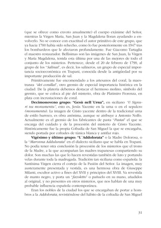 (que se ofrece como exvoto anualmente) el cuerpo exánime del Señor, 
mientras la Virgen María, San Juan y la Magdalena lloran ayudando a en-volverlo. 
No se conoce con exactitud el autor primitivo de este grupo, que 
ya hacia 1700 había sido rehecho, como lo fue posteriormente en 1947 tras 
los bombardeos que le afectaron profundamente. Fue Giacomo Tartaglia 
el maestro restaurador. Bellísimas son las imágenes de San Juan, la Virgen 
y María Magdalena, tenida esta última por una de las mejores de todo el 
conjunto de los misterios. Pertenece, desde el 20 de febrero de 1790, al 
grupo de los “Salinai”, es decir, los salineros, un grupo de especial impor-tancia 
socioeconómica en Trapani, conocida desde la antigüedad por su 
31 
importante producción de sal. 
Primitivamente fue encomendado a los artesanos del coral, la maes-tranza 
“dei corallai”, otro gremio de especial importancia histórica en la 
ciudad. De la platería debemos destacar el hermoso molino, símbolo del 
gremio, que se coloca al pie del misterio, obra de Platimiro Fiorenza, en 
plata con incrustaciones de coral. 
Decimonoveno grupo: “Gesù nell´Urna”, en siciliano “U Signu-ri 
nu monumentu”, esto es, Jesús Yacente en la urna o en el sepulcro 
(monumentu). La imagen de Cristo yacente dentro de la tradicional urna 
de estilo barroco, es obra anónima, aunque se atribuye a Antonio Nolfo. 
Actualmente es el gremio de los fabricantes de pasta “Pastai” el que se 
encarga del cuidado y de la procesión del misterio de Cristo Yacente. 
Históricamente fue la propia Cofradía de San Miguel la que se encargaba, 
siendo portada por cofrades de túnica blanca y antifaz rojo. 
Vigésimo y último grupo: “L´Addolorata” o la Madre Dolorosa, o 
la “Maronna Addulurata” en el dialecto siciliano que se habla en Trapani. 
No podía tener otra conclusión la procesión de los misterios que el trono 
de la Madre, a la que acompañan las madres trapanesas compartiendo su 
dolor. Son muchas las que lo hacen revestidas también de luto y portando 
velas durante toda la madrugada. Tradición tan siciliana como española: la 
Santísima Virgen cierra el cortejo de la Pasión del Señor. La imagen, muy 
austeramente presentada y vestida, es una hermosa obra de Giuseppe 
Milanti, escultor activo a fines del XVII y principios del XVIII. Va revestida 
de manto negro, y porta un “fazoletto” o pañuelo en su mano, añadidos 
al original, y no presentes en otros misterios, que nos hablan de una muy 
probable influencia española contemporánea. 
Eran los nobles de la ciudad los que se encargaban de portar a hom-bros 
a la Addolorata, revistiéndose del hábito de la cofradía de San Miguel 
 