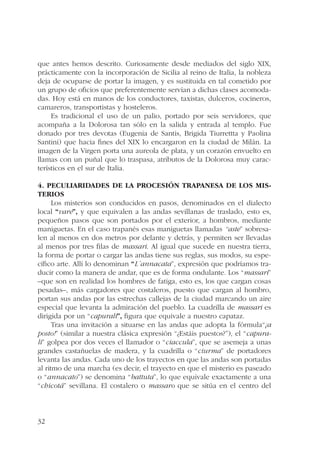 que antes hemos descrito. Curiosamente desde mediados del siglo XIX, 
prácticamente con la incorporación de Sicilia al reino de Italia, la nobleza 
deja de ocuparse de portar la imagen, y es sustituida en tal cometido por 
un grupo de oficios que preferentemente servían a dichas clases acomoda-das. 
32 
Hoy está en manos de los conductores, taxistas, dulceros, cocineros, 
camareros, transportistas y hosteleros. 
Es tradicional el uso de un palio, portado por seis servidores, que 
acompaña a la Dolorosa tan sólo en la salida y entrada al templo. Fue 
donado por tres devotas (Eugenia de Santis, Brigida Tiurrettta y Paolina 
Santini) que hacia fines del XIX lo encargaron en la ciudad de Milán. La 
imagen de la Virgen porta una aureola de plata, y un corazón envuelto en 
llamas con un puñal que lo traspasa, atributos de la Dolorosa muy carac-terísticos 
en el sur de Italia. 
4. Peculiaridades de la procesión trapanesa de los Mis-terios 
Los misterios son conducidos en pasos, denominados en el dialecto 
local “vare”, y que equivalen a las andas sevillanas de traslado, esto es, 
pequeños pasos que son portados por el exterior, a hombros, mediante 
maniguetas. En el caso trapanés esas maniguetas llamadas “aste” sobresa-len 
al menos en dos metros por delante y detrás, y permiten ser llevadas 
al menos por tres filas de massari. Al igual que sucede en nuestra tierra, 
la forma de portar o cargar las andas tiene sus reglas, sus modos, su espe-cífico 
arte. Allí lo denominan “L´annacata”, expresión que podríamos tra-ducir 
como la manera de andar, que es de forma ondulante. Los “massari” 
–que son en realidad los hombres de fatiga, esto es, los que cargan cosas 
pesadas–, más cargadores que costaleros, puesto que cargan al hombro, 
portan sus andas por las estrechas callejas de la ciudad marcando un aire 
especial que levanta la admiración del pueblo. La cuadrilla de massari es 
dirigida por un “capurali”, figura que equivale a nuestro capataz. 
Tras una invitación a situarse en las andas que adopta la fórmula“¡a 
posto!” (similar a nuestra clásica expresión “¿Estáis puestos?”), el “capura-li” 
golpea por dos veces el llamador o “ciaccula”, que se asemeja a unas 
grandes castañuelas de madera, y la cuadrilla o “ciurma” de portadores 
levanta las andas. Cada uno de los trayectos en que las andas son portadas 
al ritmo de una marcha (es decir, el trayecto en que el misterio es paseado 
o “annacato”) se denomina “battuta”, lo que equivale exactamente a una 
“chicotá” sevillana. El costalero o massaro que se sitúa en el centro del 
 