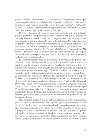 paso es llamado “balloncino”, y su trabajo es especialmente difícil, por 
cuanto equilibra el andar del paso. En Trapani es tradicional hacer girar el 
paso hacia una persona conocida, en las llamadas “vutate” o “attuniate” 
(vueltas). El elegido debe mostrar su agradecimiento ofreciendo un dona-tivo 
a los massari, que se denomina “picaccia”. 
El cortejo humano de la procesión está formado, en cada misterio, 
por los miembros del gremio ciudadano o maestranza que se encarga de 
cuidarlo. En ese tramo de cortejo va el “capuconsole”, cuya figura podría-mos 
asimilar a nuestro diputado mayor de gobierno. No faltan tampoco 
las figuras simbólicas, como la representación de la mujer Verónica o de 
las Marías. Los fieles se incorporan tras los misterios que más llaman a la 
devoción, como es el grupo de “l´ascesa al Calvario” o el paso de la “Ma-runna 
Addulurata”. En los últimos años se viene observando en Trapani 
una tendencia a incorporar nuevas figuras alegóricas, y nuevos ropajes y 
simbolismos no tradicionales. 
El acompañamiento musical es esencial en Trapani, como pueda serlo 
en Sevilla. Para “l´annacata” o andar de los massari, nada más impres-cindible 
que la cadencia musical de las bandas de música que interpre-tan 
marchas fúnebres. Este aspecto musical ha adquirido al parecer un 
desarrollo muy notable en el siglo XX, dada la calidad de las bandas y la 
exquisitez de los italianos en cuestiones musicales, como en general suce-de 
con todas las cuestiones artísticas. Las partituras inciden en el aspecto 
fúnebre, y su ritmo es más cadencioso que el usado en nuestra tierra. En 
el repertorio destacan marchas bellísimas como Pensiero, Per l´eternità, 
Povero Re, Povero Fiore, Una lacrima sulla tomba di mia madre (conocida 
como “A vella” por ser obra de Amedeo Vella), la Marcha fúnebre del opus 
35 de Chopin –conocida por “A Chopin” –, o la marcha Jone del maestro 
palermitano Enrico Petrella, que adaptada por Manuel Font Fernández en 
1899 (adaptación mínima), se interpreta también tras los palios de las Do-lorosas 
33 
sevillanas. 
Otra tradición característica de la Pasión trapanesa viene representada 
por “le scinnute”, literalmente “las bajadas”, que haría referencia al mo-mento 
en que los misterios serían bajados de sus nichos respectivos. Hoy 
el sentido ha cambiado, por cuanto ya no están situados en nichos y no 
hay que proceder a bajarlos de los mismos. Pero se ha sustituido por su 
colocación en lugar preferente de la iglesia. Es un ritual que se materializa 
los viernes de Cuaresma, cuando los distintos misterios, por turno preesta-blecido, 
son portados desde las naves laterales (donde están todo el año) 
 