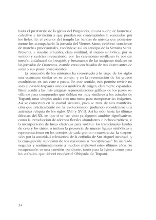 hasta el presbiterio de la iglesia del Purgatorio, en una suerte de homenaje 
colectivo e invitación a que puedan ser contemplados y venerados por 
los fieles. En el exterior del templo las bandas de música que posterior-mente 
34 
los acompañarán la jornada del Viernes Santo, celebran conciertos 
de marchas procesionales, viviéndose así un anticipo de la Semana Santa. 
Presenta, a nuestro entender, clara similitud, al menos simbólica, por su 
sentido y carácter preparatorio, con las ceremonias sevillanas (y por ex-tensión 
andaluzas) de besapiés y besamanos de las imágenes titulares en 
las jornadas de Cuaresma, cuando estas son bajadas de sus altares antes de 
subir a sus pasos procesionales. 
La procesión de los misterios ha conservado a lo largo de los siglos 
una estructura similar en su cortejo, y en la presentación de los grupos 
escultóricos en sus vare o pasos. En este sentido, nos permite revivir no 
solo el pasado trapanés sino los modelos de origen, claramente españoles. 
Basta acudir a las más antiguas representaciones gráficas de los pasos se-villanos 
para comprender que debían ser muy similares a los actuales de 
Trapani; unas simples andas con una mesa para transportar las imágenes. 
Así se conservan en la ciudad siciliana, pues se trata de una manifesta-ción 
que prácticamente no ha evolucionado, pudiendo considerarse una 
auténtica reliquia de los siglos XVII y XVIII. Así ha sido hasta las últimas 
décadas del XX, en que sí se han visto ya algunos cambios significativos, 
como la introducción de adornos florales abundantes e incluso exóticos, o 
la incorporación de luces eléctricas para sustituir los tradicionales faroles 
de cera y los cirios, o incluso la presencia de nuevas figuras simbólicas y 
representaciones en los cortejos de cada gremio o maestranza. La suspen-sión 
por la autoridad eclesiástica de la cofradía de San Miguel Arcángel, y 
la consiguiente supresión de los nazarenos o “incapucciati” ha marcado 
negativa y sentimentalmente a muchos trapanesi estos últimos años. Su 
recuperación es una cuestión pendiente, tanto para la Iglesia como para 
los cofrades, que deberá resolver el Obispado de Trapani. 
 