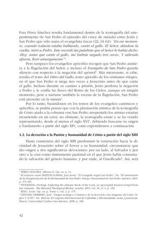 Para Pérez Sánchez resulta fundamental dentro de la iconografía del arre-pentimiento 
42 
de San Pedro el episodio del cruce de miradas entre Jesús y 
San Pedro que sólo narra el evangelista Lucas (22, 61-62): “En ese momen-to, 
cuando todavía estaba hablando, cantó el gallo. El Señor, dándose la 
vuelta, miró a Pedro. Este recordó las palabras que el Señor le había dicho: 
«Hoy, antes que cante el gallo, me habrás negado tres veces». Y saliendo 
afuera, lloró amargamente”4. 
Pero tampoco los evangelios apócrifos recogen que San Pedro asistie-ra 
a la flagelación del Señor, e incluso el Evangelio de San Pedro guarda 
silencio con respecto a la negación del apóstol5. Más interesante, si cabe, 
resulta el texto del Libro del Gallo, texto apócrifo de los cristianos etíopes, 
en el que San Pedro sí niega tres veces a Jesucristo antes de que cante 
el gallo. Incluso durante su camino a prisión, Jesús perdona la negación 
a Pedro y le confía las llaves del Reino de los Cielos, aunque en ningún 
momento, pese a narrarse también la escena de la flagelación, San Pedro 
está presente en la misma6. 
Por lo tanto, basándonos en los textos de los evangelios canónicos y 
apócrifos, se podría pensar que con la plasmación artística de la iconografía 
de Cristo atado a la columna con San Pedro arrepentido los artistas estarían 
incurriendo en un error; no obstante, la iconografía existe y se ha venido 
representando, desde al menos el siglo XVI7, debiendo buscarse su origen 
y fundamento a partir del siglo XIV, como expondremos a continuación. 
1.2. La devoción a la Pasión y humanidad de Cristo a partir del siglo XIII 
Hasta comienzos del siglo XIII predominó la veneración hacia la di-vinidad 
de Jesucristo sobre el fervor a su humanidad, circunstancia que 
dio origen a dos significativas devociones: por un lado, al Salvador y por 
otro a la cruz como instrumento pasional en el que Jesús había consuma-do 
la salvación del género humano, y por ende, al Crucificado8. Así, será 
4 PÉREZ SÁNCHEZ, Alfonso E. Op. cit. p. 14. 
5 Al respecto véase MATEOS LLAMAS, José Javier. “El evangelio según San Pedro”. En: 50º aniversario 
de la reorganización de la Hermandad de San Pedro. Estepa: Hermandad de San Pedro Apóstol, 2003. 
p. 171-185. 
6 PIOVANELLI, Pierluigi. Exploring the ethiopic Book of the Cock, an apocryphal Passion Gospel from 
late antiquity. The Harvard Theological Review, octubre 2003, vol. 96, nº 4, p. 430. 
7 RÉAU, Louis. Op. cit. p. Tomo 1, vol. 2. p. 475. 
8 SÁNCHEZ HERRERO, José. “Origen teológico e histórico de la devoción a las imágenes de Cristo. Si-glos 
V al XV”. En: Murcia: II Congreso Internacional de Cofradías y Hermandades: actas y ponencias. 
Murcia: Universidad Católica San Antonio, 2008. p. 189. 
 
