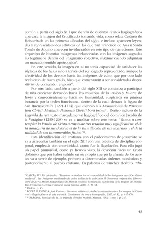común a partir del siglo XIII que dentro de distintos relatos hagiográficos 
aparezca la imagen del Crucificado tomando vida, como relata Cesáreo de 
Heisterbach en las primeras décadas del siglo, e incluso aparecen leyen-das 
y representaciones artísticas en las que San Francisco de Asís o Santo 
Tomás de Aquino aparecen involucrados en este tipo de narraciones. Este 
arquetipo de historias milagrosas relacionadas con las imágenes sagradas 
las legitimaba dentro del imaginario colectivo, máxime cuando adquirían 
un marcado sentido apotropaico9. 
En este sentido, la imagen en sí no tenía capacidad de satisfacer las 
súplicas de los fieles sino a través del ser sagrado representado, aunque la 
afectividad de los devotos hacia las imágenes de culto, que por otro lado 
recibieron de buen grado, hizo que comenzaran a ser consideradas dispo-sitivos 
43 
de contenido religioso10. 
Por otro lado, también a partir del siglo XIII se comienza a participar 
de una creciente devoción hacia los misterios de la Pasión y Muerte de 
Jesús y consecuentemente hacia su humanidad, auspiciada en primera 
instancia por la orden franciscana, dentro de la cual, destaca la figura de 
San Buenaventura (1221-1274) que escribió sus Meditationes de Passione 
Iesu Christi. Meditatio Passionis Christi hora prima11. Dentro incluso de la 
Legenda Aurea, texto marcadamente hagiográfico del dominico Jacobo de 
la Vorágine (1230-1298) se va a meditar sobre este tema: “Vamos a con-templar 
la Pasión de Cristo a través de tres retablos muy significativos: el de 
la amargura de sus dolores, el de la humillación de sus escarnios y el de la 
utilidad de sus innumerables frutos”12. 
Esta identificación del cristiano con el padecimiento de Jesucristo se 
va a acrecentar también en el siglo XIII con una práctica de disciplina cor-poral, 
empleada con anterioridad, como fue la flagelación. Para ello jugó 
un papel primordial, como ya hemos visto, la devoción hacia un Cristo 
doloroso que por haber sufrido en su propio cuerpo la afrenta de los azo-tes 
va a servir de ejemplo, primero a determinadas órdenes monásticas y 
posteriormente al pueblo cristiano. En palabras de Sánchez Herrero: “du- 
9 GARCÍA AVILÉS, Alejandro. “Transitus: actitudes hacia la sacralidad de las imágenes en el Occidente 
medieval”. En: Imágenes medievales de culto: tallas de la colección El Conventet: exposición, febrero-abril 
de 2010, Museo Arqueológico de Murcia. Murcia: Comunidad Autónoma de la Región de Murcia: 
Tres Fronteras; Gerona: Fundació Caixa Girona, 2009. p. 31-32. 
10 Ibídem. p. 43. 
11 LÓPEZ PLASENCIA, José Cesáreo. Literatura mística y piedad contrarreformista. La imagen de Cristo 
tras la flagelación en el arte español. Cuadernos de arte e iconografía, 2007, nº 32, p. 447-476. 
12 VORÁGINE, Santiago de la. La leyenda dorada. Madrid: Alianza, 1982. Tomo I, p. 217. 
 
