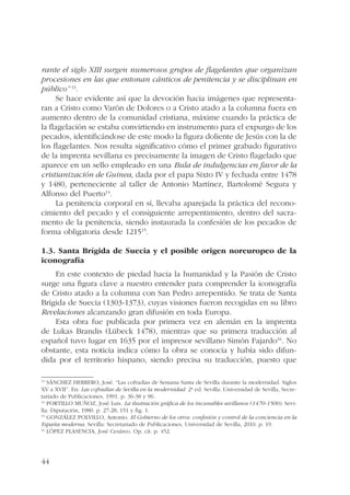rante el siglo XIII surgen numerosos grupos de flagelantes que organizan 
procesiones en las que entonan cánticos de penitencia y se disciplinan en 
público” 13. 
44 
Se hace evidente así que la devoción hacia imágenes que representa-ran 
a Cristo como Varón de Dolores o a Cristo atado a la columna fuera en 
aumento dentro de la comunidad cristiana, máxime cuando la práctica de 
la flagelación se estaba convirtiendo en instrumento para el expurgo de los 
pecados, identificándose de este modo la figura doliente de Jesús con la de 
los flagelantes. Nos resulta significativo cómo el primer grabado figurativo 
de la imprenta sevillana es precisamente la imagen de Cristo flagelado que 
aparece en un sello empleado en una Bula de indulgencias en favor de la 
cristianización de Guinea, dada por el papa Sixto IV y fechada entre 1478 
y 1480, perteneciente al taller de Antonio Martínez, Bartolomé Segura y 
Alfonso del Puerto14. 
La penitencia corporal en sí, llevaba aparejada la práctica del recono-cimiento 
del pecado y el consiguiente arrepentimiento, dentro del sacra-mento 
de la penitencia, siendo instaurada la confesión de los pecados de 
forma obligatoria desde 121515. 
1.3. Santa Brígida de Suecia y el posible origen noreuropeo de la 
iconografía 
En este contexto de piedad hacia la humanidad y la Pasión de Cristo 
surge una figura clave a nuestro entender para comprender la iconografía 
de Cristo atado a la columna con San Pedro arrepentido. Se trata de Santa 
Brígida de Suecia (1303-1373), cuyas visiones fueron recogidas en su libro 
Revelaciones alcanzando gran difusión en toda Europa. 
Esta obra fue publicada por primera vez en alemán en la imprenta 
de Lukas Brandis (Lübeck 1478), mientras que su primera traducción al 
español tuvo lugar en 1635 por el impresor sevillano Simón Fajardo16. No 
obstante, esta noticia indica cómo la obra se conocía y había sido difun-dida 
por el territorio hispano, siendo precisa su traducción, puesto que 
13 SÁNCHEZ HERRERO, José. “Las cofradías de Semana Santa de Sevilla durante la modernidad. Siglos 
XV a XVII”. En: Las cofradías de Sevilla en la modernidad. 2ª ed. Sevilla: Universidad de Sevilla, Secre-tariado 
de Publicaciones, 1991. p. 36-38 y 96. 
14 PORTILLO MUÑOZ, José Luis. La ilustración gráfica de los incunables sevillanos (1470-1500). Sevi-lla: 
Diputación, 1980. p. 27-28, 151 y fig. 1. 
15 GONZÁLEZ POLVILLO, Antonio. El Gobierno de los otros: confesión y control de la conciencia en la 
España moderna. Sevilla: Secretariado de Publicaciones, Universidad de Sevilla, 2010. p. 19. 
16 LÓPEZ PLASENCIA, José Cesáreo. Op. cit. p. 452. 
 