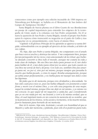 conocemos como por ejemplo una edición incunable de 1500 impresa en 
Núremberg por Koberger, se hallaba en el Monasterio de San Isidoro del 
Campo de Santiponce (Sevilla)17. 
Santa Brígida de Suecia plasma en el Libro Cuarto de sus Revelaciones 
un pasaje de capital importancia para entender los orígenes de la icono-grafía 
de Cristo atado a la columna con San Pedro arrepentido. En él se 
narra la aparición de San Pedro a Santa Brígida, siendo el propio San Pedro 
quien le expresa cómo transcurrió su negación en el patio de Caifás y tras 
recapacitar en su arrepentimiento, corre hacia el mismo Dios: 
“Capítulo 4 El glorioso Príncipe de los apóstoles se aparece a santa Brí-gida, 
estimulándola con su ejemplo al ejercicio de las virtudes y al dolor de 
45 
sus culpas. 
Tú, hija, dijo san Pedro a santa Brígida, me comparaste con el arado 
que hace surcos anchos y destruye las raíces. Y me comparaste bien, porque 
fui tan perseguidor de los vicios y tan amonestador de la virtud, que hubie-ra 
deseado convertir a Dios todo el mundo, aunque me costara la vida y 
toda clase de trabajos. Me era Dios tan dulce para pensar en él, tan dulce 
para hablar de él, y tan dulce para obrar por su amor, que todo cuanto no 
era Dios me servía de hiel y de pena. Con todo eso, también Dios fue amar-go 
para mí, no por sí, sino por mí mismo; porque siempre que pensaba lo 
mucho que había pecado, y cómo lo negué, lloraba amargamente, porque 
ya sabía amar perfectamente, y no había para mí manjar tan dulce como 
las lágrimas. 
Me pides que te dé memoria, porque eres olvidadiza y descuidada. Ya 
has oído cuán poco tuve yo, pues me había obligado con juramento a estar 
firme y morir con el mismo Dios, y con sólo una pregunta de una mujer, 
negué la verdad misma, porque Dios me dejó en mí mismo, y yo mismo no 
me conocía. Lo que saqué de mi negación y caída fue, que considerando 
que yo no era nada por mí, me levanté y corrí a la misma verdad, que es 
Dios, el cual imprimió tanto en mi corazón la memoria de su nombre, que 
ni la presencia de los tiranos, ni los azotes y tormentos, ni la muerte misma, 
fueron bastantes para borrarlo de mi memoria. 
Haz tú lo mismo, hija mía, levántate y acude con humildad al que es 
Maestro y sabe dar memoria, y pídesela, pues sólo él es poderoso para todo; 
17 BRÍGIDA DE SUECIA, Santa. Revelationes Sanctae Birgittae. Vita abbreviata S. Brigittae / Petrus Olavi. 
Norimbergae: Antonius Koberger, 21 septiembre, 1500. Biblioteca General de la Universidad de Sevilla 
A 336/135. El ejemplar digitalizado está disponible en: http://fondotesis.us.es/fondos/libros/410/413/ 
revelationes-sanctae-birgittae-vita-abbreviata-s-brigittae/ [Consulta: 12 octubre 2012]. 
 
