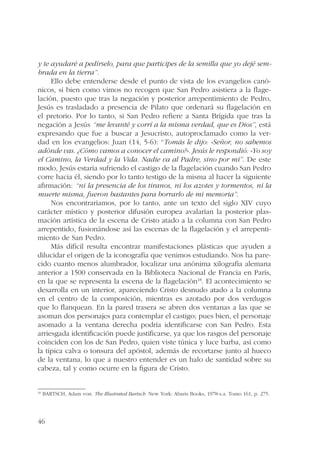 y te ayudaré a pedírselo, para que participes de la semilla que yo dejé sem-brada 
46 
en la tierra”. 
Ello debe entenderse desde el punto de vista de los evangelios canó-nicos, 
si bien como vimos no recogen que San Pedro asistiera a la flage-lación, 
puesto que tras la negación y posterior arrepentimiento de Pedro, 
Jesús es trasladado a presencia de Pilato que ordenará su flagelación en 
el pretorio. Por lo tanto, si San Pedro refiere a Santa Brígida que tras la 
negación a Jesús “me levanté y corrí a la misma verdad, que es Dios”, está 
expresando que fue a buscar a Jesucristo, autoproclamado como la ver-dad 
en los evangelios: Juan (14, 5-6): “Tomás le dijo: «Señor, no sabemos 
adónde vas. ¿Cómo vamos a conocer el camino?». Jesús le respondió: «Yo soy 
el Camino, la Verdad y la Vida. Nadie va al Padre, sino por mí”. De este 
modo, Jesús estaría sufriendo el castigo de la flagelación cuando San Pedro 
corre hacia él, siendo por lo tanto testigo de la misma al hacer la siguiente 
afirmación: “ni la presencia de los tiranos, ni los azotes y tormentos, ni la 
muerte misma, fueron bastantes para borrarlo de mi memoria”. 
Nos encontraríamos, por lo tanto, ante un texto del siglo XIV cuyo 
carácter místico y posterior difusión europea avalarían la posterior plas-mación 
artística de la escena de Cristo atado a la columna con San Pedro 
arrepentido, fusionándose así las escenas de la flagelación y el arrepenti-miento 
de San Pedro. 
Más difícil resulta encontrar manifestaciones plásticas que ayuden a 
dilucidar el origen de la iconografía que venimos estudiando. Nos ha pare-cido 
cuanto menos alumbrador, localizar una anónima xilografía alemana 
anterior a 1500 conservada en la Biblioteca Nacional de Francia en París, 
en la que se representa la escena de la flagelación18. El acontecimiento se 
desarrolla en un interior, apareciendo Cristo desnudo atado a la columna 
en el centro de la composición, mientras es azotado por dos verdugos 
que lo flanquean. En la pared trasera se abren dos ventanas a las que se 
asoman dos personajes para contemplar el castigo; pues bien, el personaje 
asomado a la ventana derecha podría identificarse con San Pedro. Esta 
arriesgada identificación puede justificarse, ya que los rasgos del personaje 
coinciden con los de San Pedro, quien viste túnica y luce barba, así como 
la típica calva o tonsura del apóstol, además de recortarse junto al hueco 
de la ventana, lo que a nuestro entender es un halo de santidad sobre su 
cabeza, tal y como ocurre en la figura de Cristo. 
18 BARTSCH, Adam von. The Illustrated Bartsch. New York: Abaris Books, 1978-s.a. Tomo 161, p. 275. 
 
