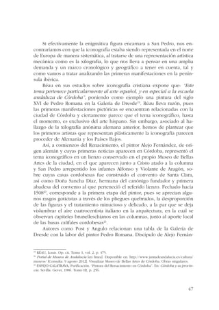 Si efectivamente la enigmática figura encarnara a San Pedro, nos en-contraríamos 
con que la iconografía estaba siendo representada en el norte 
de Europa de manera sistemática, al tratarse de una representación artística 
mecánica como es la xilografía, lo que nos lleva a pensar en una amplia 
demanda y un marco cronológico y geográfico a tener en cuenta, tal y 
como vamos a tratar analizando las primeras manifestaciones en la penín-sula 
ibérica. 
Réau en sus estudios sobre iconografía cristiana expone que: “Este 
tema pertenece particularmente al arte español, y en especial a la escuela 
andaluza de Córdoba”, poniendo como ejemplo una pintura del siglo 
XVI de Pedro Romana en la Galería de Dresde19. Réau lleva razón, pues 
las primeras manifestaciones pictóricas se encuentran relacionadas con la 
ciudad de Córdoba y ciertamente parece que el tema iconográfico, hasta 
el momento, es exclusivo del arte hispano. Sin embargo, asociado al ha-llazgo 
de la xilografía anónima alemana anterior, hemos de plantear que 
los primeros artistas que representan plásticamente la iconografía parecen 
proceder de Alemania y los Países Bajos. 
Así, a comienzos del Renacimiento, el pintor Alejo Fernández, de ori-gen 
alemán y cuyas primeras noticias aparecen en Córdoba, representó el 
tema iconográfico en un lienzo conservado en el propio Museo de Bellas 
Artes de la ciudad, en el que aparecen junto a Cristo atado a la columna 
y San Pedro arrepentido los infantes Alfonso y Violante de Aragón, so-bre 
cuyas casas cordobesas fue construido el convento de Santa Clara, 
así como Doña Sancha Díaz, hermana del canónigo fundador y primera 
abadesa del convento al que perteneció el referido lienzo. Fechado hacia 
150820, corresponde a la primera etapa del pintor, pues se aprecian algu-nos 
rasgos goticistas a través de los pliegues quebrados, la desproporción 
de las figuras y el tratamiento minucioso y delicado, a la par que se deja 
vislumbrar el aire cuatrocentista italiano en la arquitectura, en la cual se 
observan capiteles brunelleschianos en las columnas, junto al aporte local 
de las basas califales cordobesas21. 
Autores como Post y Angulo relacionan una tabla de la Galería de 
Dresde con la labor del pintor Pedro Romana. Discípulo de Alejo Fernán- 
19 RÉAU, Louis. Op. cit. Tomo 1, vol. 2. p. 475. 
20 Portal de Museos de Andalucía [en línea]. Disponible en: http://www.juntadeandalucia.es/cultura/ 
museos/ [Consulta: 9 agosto 2012]. Visualizar Museo de Bellas Artes de Córdoba. Obras singulares. 
21 ESPEJO CALATRAVA, Purificación. “Pintura del Renacimiento en Córdoba”. En: Córdoba y su provin-cia. 
47 
Sevilla: Gever, 1986. Tomo III, p. 256. 
 