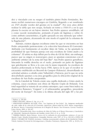 dez y vinculado con su suegro el también pintor Pedro Fernández, Ro-mana 
48 
recibió numerosos encargos en Córdoba, llegando a ser nombrado 
en 1515 alcalde veedor del gremio en la ciudad22. Por esos años debió 
realizar la tabla que nos ocupa, fechada en torno a 1510-15 y en la que 
plasma la escena en un lujoso interior. San Pedro aparece arrodillado, tal 
y como sucede normalmente, portando el paño de lágrimas y sobre él, 
como atributo característico, el gallo apoyado en una ménsula que sobre-sale 
de una pilastra, alcanzando de este modo el capitel de la columna de 
la flagelación23. 
Además, existen algunas esculturas entre las que se encuentra un San 
Pedro arrepentido perteneciente a la colección barcelonesa El Conventet. 
Atribuida con fundamento al escultor Alejo de Vahía, se ha apuntado la 
posibilidad de que formara pareja con una escultura de Cristo atado a la 
columna24. El artista se deja influir por la obra de Gil de Siloé; sin embargo, 
parece que su origen es noreuropeo, pues se apuntan conexiones con el 
ambiente artístico de la zona del bajo Rin25. San Pedro aparece genuflexo, 
hincando la rodilla derecha en el suelo, portando un paño de lágrimas 
que grácilmente se lleva a la cara con la mano izquierda. La escultura de 
madera policromada se fecha hacia 1500, época en la que el escultor se 
encuentra establecido en Becerril de Campos (Palencia), desarrollando su 
actividad artística a caballo entre Valladolid y Palencia, por lo que no sería 
descabellado apuntar a esa área geográfica para la ubicación original de la 
escultura de San Pedro arrepentido. 
En la Catedral de Toledo existe una capilla dedicada a Cristo atado la 
columna, cuyas esculturas son obras de Maestre Copín de Holanda. Con 
total seguridad se trataría de un artista extranjero, que como bien indica su 
diminutivo flamenco “Coppen” y el sobrenombre geográfico, procedería 
del norte de Europa26. En torno a la última década del siglo XV y las pri- 
22 Ibídem. p. 258-260. 
23 PÉREZ SÁNCHEZ, Alfonso E. Op. cit. p. 19. 
24 FERNÁNDEZ-LADREDA AGUADÉ, Clara. “Las Lágrimas de San Pedro”. En: Imágenes medievales 
de culto: tallas de la colección El Conventet: exposición, febrero-abril de 2010, Museo Arqueológico 
de Murcia. Murcia: Comunidad Autónoma de la Región de Murcia: Tres Fronteras; Gerona: Fundació 
Caixa Girona, 2009. p. 184-187. 
25 ARA GIL, Clementina Julia. Doce esculturas de Alejo de Vahía en el Museo Diocesano y Catedralicio 
de Valladolid. Patrimonio [histórico de Castilla y León], 2010, nº 41, p. 51-58. 
26 TEIJEIRA PABLOS, María Dolores. Acerca de la confusión de personalidades artísticas: el caso de 
Maestre Copín. Estudios humanísticos. Geografía, historia y arte, 1997, nº 19, p. 303-310 y LÓPEZ DE 
AYALA Y ÁLVAREZ DE TOLEDO, Jerónimo. Catálogo monumental y artístico de la Catedral de Toledo. 
Toledo: Instituto Provincial de Investigaciones y Estudios Toledanos; Diputación, 1991. p. 36-38 y 64. 
 