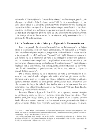 meras del XVI trabajó en la Catedral en torno al retablo mayor, por lo que 
el grupo escultórico debe fecharse hacia 1500. Se ha apuntado que en este 
caso Cristo atado a la columna con San Pedro arrepentido está acompaña-do 
de San Pablo, aunque al no llevar atributos que identifiquen la escultura 
con total claridad, nos inclinamos a pensar que pudiera tratarse de la figura 
de San Juan evangelista, pues se trata de una escultura de aspecto juvenil, 
o incluso pudiera ser la escultura de un donante, tal y como ocurría en la 
pintura de Alejo Fernández. 
49 
1.4. La fundamentación teórica y teológica de la Contrarreforma 
Para comprender la plasmación escultórica de la iconografía de Cristo 
atado a la columna con San Pedro arrepentido, en particular, y la venera-ción 
hacia las imágenes sagradas, en general, es fundamental hacer alusión 
a lo planteado en el Concilio de Trento (1545-1563). Como consecuencia 
del mismo se va a promover el culto a las imágenes dentro del catolicis-mo 
en un contexto catequético, corrigiéndose a su vez los desatinos que 
provocaban el consiguiente escándalo de los reformadores27. Las imágenes 
sagradas van a concebirse, por consiguiente, como difusoras de la verda-dera 
fe, siendo utilizadas públicamente mediante procesiones o rogativas 
con el debido decoro28. 
De la misma manera se va a promover el culto y la veneración a los 
santos como modelos de vida para el católico, dándose pie a una prolífica 
literatura en la que se recogen sus vidas, milagros, anécdotas y virtudes 
ejemplarizantes. Dentro de este género abundan los Flos Sanctorum que 
obviamente incluyen la vida de San Pedro, encontrándose entre los más 
difundidos por el territorio hispano los de Alonso de Villegas, Juan Basilio 
Santoro y Pedro de Ribadeneira. 
En estos libros la figura de San Pedro va a aparecer como ejemplo 
de penitencia para los fieles e incluso como cita Francisco Arias: “San 
Pedro, que fue cabeça dellos, y de toda la Iglesia, dixo: Aviendo Christo 
padecido en la carne, armaos vosotros con el mismo pensamiento. Quiere 
dezir: Aviendo Christo para remedio, y exemplo nuestro padecido en quan- 
27 VICIANO I VIVES, Albert. “Fundamentos teológicos de la iconografía cristiana: una perspectiva his-tórica”. 
En: Murcia: II Congreso Internacional de Cofradías y Hermandades: actas y ponencias. Murcia: 
Universidad Católica San Antonio, 2008. p. 93-94. 
28 GONZÁLEZ GÓMEZ, Juan Miguel; José RODA PEÑA. “Imagineros e imágenes de la Semana Santa 
sevillana (1563-1763)”. En: Las cofradías de Sevilla en la modernidad. 2ª ed. Sevilla: Universidad de 
Sevilla, Secretariado de Publicaciones, 1991. p. 107. 
 