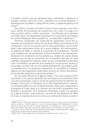 to hombre, vosotros, que soys discípulos suyos, imitándolo, y siguiendo su 
exemplo, armaos contra los vicios, y pasiones con el mismo propósito, y 
determinacion de padecer, castigando la carne, y sufriendo penas por la 
virtud”29. 
50 
Será incluso el propio Concilio de Trento el que exponga a San Pedro 
como valedor del sacramento de la penitencia, tal y como se recoge en el 
texto conciliar relativo a dicho sacramento: “Y el Príncipe de los Apóstoles 
san Pedro decía, recomendando la penitencia a los pecadores que habían 
de recibir el Bautismo: Haced penitencia, y recibid todos el Bautismo”30. 
Debemos comprender esta exposición de argumentos a favor del sa-cramento 
de la penitencia dentro de una firme defensa del conjunto de los 
sacramentos a raíz de ser atacados por las ideas protestantes, que los refu-taban 
como innecesarios dentro de la praxis religiosa. Así concretamente, 
en palabras de Mâle, se agredía al sacramento de la penitencia: “Hostiles 
a las indulgencias, los protestantes lo fueron también a los sacramentos. 
Rechazaron el sacramento de la penitencia y, después de mucho dudar, 
acabaron por no dar al sacramento de la eucaristía más que un valor 
simbólico. Juzgaban la confesión inútil, ya que consideraban al bautismo 
como el verdadero sacramento de la penitencia; los que pecan, decían, se 
reconcilian con Dios sólo con el recuerdo del bautismo. Los teólogos católi-cos 
establecieron, con numerosos argumentos, la necesidad de confesión. 
Algunos de estos argumentos tienen para nosotros un interés muy particu-lar, 
puesto que adquirieron una forma artística”31. 
En esta ardua defensa de la Iglesia Católica a favor del conjunto de los 
sacramentos y de manera particular del sacramento de la confesión frente 
a las ideas protestantes, jugó un destacado papel el jesuita San Roberto Be-llarmino 
(1542-1621), acumulando en su obra Disputationes de controver-sis 
christianae fidei una serie de planteamientos vitales para comprender la 
iconografía de Cristo atado a la columna con San Pedro arrepentido. Para 
defender el sacramento de la penitencia, Bellarmino acudió a la patrística 
de la Iglesia Católica, concretamente a un texto de San Ambrosio de Milán 
en el que se exponía de manera concisa que existían dos formas sacramen- 
29 ARIAS, Francisco. Libro de la imitacion de Christo Nuestro Señor: en el qual se recogen los bienes que 
tenemos de Christo... [Sevilla]: impresso en casa de Clemente Hidalgo, 1599. Biblioteca de la Univer-sidad 
de Sevilla A Res. 06/5/09. El ejemplar digitalizado está disponible en: http://fondotesis.us.es/ 
fondos/libros/299/5/ libro-de-la-imitacion-de-christo-nuestro-senor/ [Consulta: 12 octubre 2012]. 
30 Concilio de Trento, sesión XIV. Los sacramentos de la Penitencia y la Extremaunción. Capítulo I. De 
la necesidad e institución del sacramento de la Penitencia. 
31 MÂLE, Émile. El arte religioso de la Contrarreforma. Madrid: Encuentro, 2001. p. 70. 
 