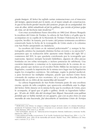 grada Imágen. El Señor ha sufrido varias restauraciones con el trascurso 
del tiempo, apareciendo por lo tanto, en el mejor estado de conservacion, 
lo que le ha hecho perder mucho del carácter, propio de su antigüedad. En 
una de ellas, debió añadírsele al pié la gallina, que revela al primer golpe 
de vista, ser de hechura más moderna”36. 
Con estas acertadísimas frases describía en 1883 José Alonso Morgado 
la escultura del Cristo de Torrijos, la cabeza de San Pedro y el gallo que le 
acompañan en su capilla de la Hacienda de Torrijos (Valencina de la Con-cepción, 
Sevilla). Se trataría, por lo tanto, del primer testimonio escultórico 
conservado hasta la fecha de la iconografía de Cristo atado a la columna 
con San Pedro arrepentido en Andalucía. 
La escultura del Cristo es de mármol policromado37 y aunque la his-toriografía 
artística ha manejado distintas fechas en torno a su ejecución38, 
pensamos que su realización debe ajustarse entre finales del siglo XV y 
comienzos del XVI, lo que quedaría corroborado por la iconografía que 
representa. Aparece siempre luciendo faldellines, algunos de ellos piezas 
bordadas en oro sobre terciopelo, e incluso potencias de orfebrería. Una 
cuestión importante a comentar es la representación de la corona de es-pinas, 
puesto que incluso ya el escultor Pedro Millán las incorpora en sus 
flagelados, cuando la imposición de la misma tuvo lugar tras la flagelación 
según los evangelios canónicos. Sin embargo, según la piedad medieval, 
y para favorecer las múltiples reliquias, puede que incluso Cristo fuera 
coronado de espinas en tres ocasiones, tal y como nos describe Jean de 
Mandeville en su Libro de las maravillas del mundo39. 
La cabeza fragmentada de San Pedro formaría parte de una escultura 
exenta, quizás de talla completa, que aparecería arrodillada ante la efigie 
del Señor. Debe datarse en la misma fecha que la escultura de Cristo, pues 
le acompaña, al igual que el gallo o gallina, desde su legendario hallaz-go: 
“El año de 1600, día del Arcángel San Miguel, buscando una gallina 
perdida que se había metido en un agujero, que con su pico hizo en una 
muralla de esta hacienda, fué descubierto el Santísimo Cristo de Torrijos 
36 MORGADO, José Alonso. La antigua y milagrosa imagen de Jesús atado a la columna llamada ge-neralmente 
El Santísimo Cristo de Torrijos venerada en su santuario situado en el Aljarafe sevillano. 
Sevilla Mariana, 1883, tomo V, p. 293-294. 
37 PAZ GONZÁLEZ, Antonio de. Valencina de la Concepción: historia, tradiciones y vivencias. Sevilla: 
Diputación, 2000. p. 36. 
38 Guía artística de Sevilla y su provincia. 2ª ed. Sevilla: Fundación José Manuel Lara, 2004. v. 2, p. 79. 
39 MANDEVILLE, Jean. Libro de las maravillas del mundo. Madrid: Visor, 1984. (Biblioteca de obras 
raras y curiosas; 3). p. 15-16. 
53 
 