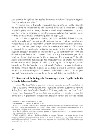 y la cabeza del Apóstol San Pedro, habiendo estado oculta esta milagrosa 
imágen más de mil años”40. 
54 
Pensamos que la leyenda popularizó la aparición del gallo, símbolo 
del examen de conciencia de San Pedro al escuchar su canto tras la triple 
negación, pasando a ser una gallina dentro del imaginario colectivo puesto 
que fue capaz de localizar las esculturas emparedadas. En cualquier caso, 
se trata de un añadido posterior, quizás del siglo XVII. 
Tal vez tras la leyenda se oculte una veraz realidad histórica, como 
hubiera sido la auténtica puesta al culto público del conjunto escultórico, 
ya que desde el 18 de septiembre de 1600 la diócesis sevillana se encontra-ba 
en sede vacante, con lo que hubiera sido de ese modo más fácil evitar 
el control de la autoridad eclesiástica por parte de los propietarios de la 
sagrada imagen41. Lo cierto es que desde el 29 de septiembre de 1600, día 
de San Miguel, la devoción hacia el Cristo de Torrijos se extendió por el Al-jarafe 
sevillano e incluso por Sevilla y otros pueblos adyacentes42. Debido 
a ello, una escultura del arcángel San Miguel preside el retablo neoclásico 
donde se expone el grupo escultórico; pero aparte de la leyenda, como 
bien afirma Martín González, la aparición del Arcángel en los retablos tiene 
un doble sentido: presidir el juicio de las almas y abatir al demonio, siendo 
un tema redencionista que enlaza con la cualidad de San Pedro de ser por-tero 
del Paraíso tras la entrega de las llaves del Reino de los Cielos43. 
2.2. Hermandad de la Sagrada Columna y Azotes. Capilla de la Fá-brica 
de Tabacos. Sevilla. 
López Martínez44 dio a conocer cómo al cambiar de sede canónica en 
1628 la sevillana “Hermandad de la Sagrada Columna y Azotes de Nuestro 
Señor Jesucristo, Madre de Dios de la Victoria y Lágrimas de San Pedro” 
(vulgo “Las Cigarreras”), se produjo una escritura de concierto entre los 
hermanos y el presbítero Melchor de Andrade para el uso de una capilla 
40 MORGADO, José Alonso. Op. cit. p. 296. 
41 PAZ GONZÁLEZ, Antonio de. Op. cit. p. 36. 
42 Al respecto, véase ORTEGA SANTOS, Evaristo. De los carros de Torrijos a la romería actual. Valen-cina 
de la Concepción: Hermandad de Torrijos, 1993 e Íbidem. Datos históricos sobre Valencina de la 
Concepción. Valencina de la Concepción: Ayuntamiento, 2009. p. 222-224. 
43 MARTÍN GONZÁLEZ, Juan José. Escultura barroca en España: 1600-1700. 2ª ed. Madrid: Cátedra, 
1991. (Manuales Arte Cátedra). p. 22. 
44 LÓPEZ MARTÍNEZ, Celestino. La Hermandad de la Sagrada Columna y Azotes de Nuestro Señor 
Jesucristo. Calvario. Revista de Semana Santa, 16 de marzo de 1952, s/p. y LÓPEZ BERNAL, José Ma-nuel. 
La Hermandad de la Columna y Azotes en la Iglesia de San Pedro (1628-1674). Columna y Azotes, 
febrero 2007, nº 44, p. 28-31. 
 