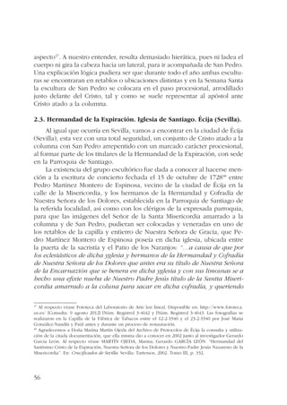 aspecto47. A nuestro entender, resulta demasiado hierática, pues ni ladea el 
cuerpo ni gira la cabeza hacia un lateral, para ir acompañada de San Pedro. 
Una explicación lógica pudiera ser que durante todo el año ambas escultu-ras 
56 
se encontraran en retablos o ubicaciones distintas y en la Semana Santa 
la escultura de San Pedro se colocara en el paso procesional, arrodillado 
justo delante del Cristo, tal y como se suele representar al apóstol ante 
Cristo atado a la columna. 
2.3. Hermandad de la Expiración. Iglesia de Santiago. Écija (Sevilla). 
Al igual que ocurría en Sevilla, vamos a encontrar en la ciudad de Écija 
(Sevilla), esta vez con una total seguridad, un conjunto de Cristo atado a la 
columna con San Pedro arrepentido con un marcado carácter procesional, 
al formar parte de los titulares de la Hermandad de la Expiración, con sede 
en la Parroquia de Santiago. 
La existencia del grupo escultórico fue dada a conocer al hacerse men-ción 
a la escritura de concierto fechada el 15 de octubre de 172848 entre 
Pedro Martínez Montero de Espinosa, vecino de la ciudad de Écija en la 
calle de la Misericordia, y los hermanos de la Hermandad y Cofradía de 
Nuestra Señora de los Dolores, establecida en la Parroquia de Santiago de 
la referida localidad, así como con los clérigos de la expresada parroquia, 
para que las imágenes del Señor de la Santa Misericordia amarrado a la 
columna y de San Pedro, pudieran ser colocadas y veneradas en uno de 
los retablos de la capilla y entierro de Nuestra Señora de Gracia, que Pe-dro 
Martínez Montero de Espinosa poseía en dicha iglesia, ubicada entre 
la puerta de la sacristía y el Patio de los Naranjos: “…a causa de que por 
los eclesiásticos de dicha yglesia y hermanos de la Hermandad y Cofradía 
de Nuestra Señora de los Dolores que antes era su título de Nuestra Señora 
de la Encarnazión que se benera en dicha yglesia y con sus limosnas se a 
hecho una efixie nueba de Nuestro Padre Jesús título de la Santta Miseri-cordia 
amarrado a la coluna para sacar en dicha cofradía, y queriendo 
47 Al respecto véase Fototeca del Laboratorio de Arte [en línea]. Disponible en: http://www.fototeca. 
us.es/ [Consulta: 9 agosto 2012] [Núm. Registro] 3-4642 y [Núm. Registro] 3-4643. Las fotografías se 
realizaron en la Capilla de la Fábrica de Tabacos entre el 12-2-1940 y el 23-2-1940 por José María 
González-Nandín y Paúl antes y durante un proceso de restauración. 
48 Agradecemos a Doña Marina Martín Ojeda del Archivo de Protocolos de Écija la consulta y utiliza-ción 
de la citada documentación, que ella misma dio a conocer en 2002 junto al investigador Gerardo 
García León. Al respecto véase MARTÍN OJEDA, Marina; Gerardo GARCÍA LEÓN. “Hermandad del 
Santísimo Cristo de la Expiración, Nuestra Señora de los Dolores y Nuestro Padre Jesús Nazareno de la 
Misericordia”. En: Crucificados de Sevilla. Sevilla: Tartessos, 2002. Tomo III, p. 332. 
 