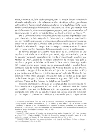 tener patente a los fieles dicha ymagen para su mayor benerazion siendo 
el modo más decentte colocarlas en vn altar, de dicha yglesia, por dichos 
eclesiásticos y hermanos de dicha cofradía se me a pedido permita y con-sientta 
que dicha efixie juntto con la del Señor San Pedro que tanbien sale 
en dicha cofradía y en vn mismo paso se pongan y coloquen en el altar del 
Tabor que está en dicha mi capilla titulo de Nuestra Señora de Gracia”49. 
De la documentación se desprenden varias noticias importantes tanto 
para el estudio de la iconografía de Cristo atado a la columna con San Pe-dro 
arrepentido, puesto que se cita cómo ambas esculturas procesionaban 
juntas en un único paso, cuanto para el estudio en sí de la escultura de 
Jesús de la Misericordia, ya que se expresa que era una escultura de ejecu-ción 
reciente que los hermanos habían costeado gracias a sus limosnas. 
La referida imagen de Nuestro Padre Jesús de la Misericordia es una 
escultura articulada de candelero para vestir, algo anatomizada, que se 
ha venido vinculando acertadamente con la producción del escultor José 
Montes de Oca50. Aparte de los rasgos estilísticos de los que hace gala la 
escultura, propios de la labor de Montes de Oca, quizás el encargo se de-bió 
realizar gracias a que parece que ya con anterioridad el escultor había 
trabajado para la misma Hermandad de Nuestra Señora de los Dolores 
realizando la imagen dolorosa, llevada a Écija el 18 de noviembre de 1713 
y que también se atribuye al referido imaginero51. Además, Montes de Oca 
también recibió otros encargos destacados para la ciudad de Écija, caso 
de la devota imagen de Jesús cansado o sin soga en 173252 o la también 
atribuida Virgen de los Dolores de la Iglesia de San Gil53. 
Cuestión importante a destacar es la singularidad que presenta la re-ferida 
escultura al representar a Cristo atado a la columna con San Pedro 
arrepentido, pues no nos hallamos ante una escultura desnuda de talla 
completa, sino ante una de candelero para ser vestida con una túnica lar-ga. 
Esta especial circunstancia debemos entenderla gracias a que existen 
49 Archivo de Protocolos de Écija, leg. 2538, f. 938-940v. Escribanía de José Alejandro de Rivera. 
50 Guía artística de Sevilla y su provincia. Op. cit. Tomo II, p. 193, MARTÍN OJEDA, Marina; Gerardo 
GARCÍA LEÓN. Op. cit. p. 332 y TORREJÓN DÍAZ, Antonio. “Los temas pasionistas en la obra de José 
Montes de Oca: revisiones y nuevas atribuciones”. En: VIII Simposio sobre Hermandades de Sevilla y su 
Provincia. Sevilla: Fundación Cruzcampo, 2007. p. 144. 
51 Ibídem. p. 163. 
52 TORREJÓN DÍAZ, Antonio. El escultor José Montes de Oca. Sevilla: Diputación, 1987. (Arte Hispalen-se; 
46). p. 75-76 y DÁVILA-ARMERO DEL ARENAL, Álvaro. Una revisión bibliográfica acerca de la vida 
y obra del escultor José Montes de Oca. Laboratorio de Arte, 2005, nº 18, p. 268. 
53 TORREJÓN DÍAZ, Antonio. “Los temas pasionistas en la obra de José Montes de Oca: revisiones y 
nuevas atribuciones”. Op. cit. p. 163. 
57 
 
