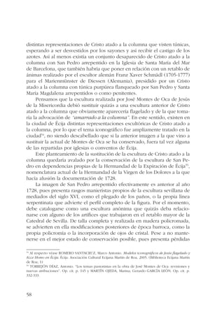 distintas representaciones de Cristo atado a la columna que visten túnicas, 
esperando a ser desvestidos por los sayones y así recibir el castigo de los 
azotes. Así al menos existía un conjunto desaparecido de Cristo atado a la 
columna con San Pedro arrepentido en la Iglesia de Santa María del Mar 
de Barcelona, que también habría que poner en relación con un retablo de 
ánimas realizado por el escultor alemán Franz Xaver Schmädl (1705-1777) 
para el Marienmünster de Diessen (Alemania), presidido por un Cristo 
atado a la columna con túnica purpúrea flanqueado por San Pedro y Santa 
María Magdalena arrepentidos o como penitentes. 
58 
Pensamos que la escultura realizada por José Montes de Oca de Jesús 
de la Misericordia debió sustituir quizás a una escultura anterior de Cristo 
atado a la columna que obviamente aparecería flagelado y de la que toma-ría 
la advocación de “amarrado a la columna”. En este sentido, existen en 
la ciudad de Écija distintas representaciones escultóricas de Cristo atado a 
la columna, por lo que el tema iconográfico fue ampliamente tratado en la 
ciudad54, no siendo descabellado que si la anterior imagen a la que vino a 
sustituir la actual de Montes de Oca se ha conservado, fuera tal vez alguna 
de las repartidas por iglesias o conventos de Écija. 
Este planteamiento de la sustitución de la escultura de Cristo atado a la 
columna quedaría avalado por la conservación de la escultura de San Pe-dro 
en dependencias propias de la Hermandad de la Expiración de Écija55, 
nomenclatura actual de la Hermandad de la Virgen de los Dolores a la que 
hacía alusión la documentación de 1728. 
La imagen de San Pedro arrepentido efectivamente es anterior al año 
1728, pues presenta rasgos manieristas propios de la escultura sevillana de 
mediados del siglo XVI, como el plegado de los paños, o la propia línea 
serpentinata que advierte el perfil completo de la figura. Por el momento, 
debe catalogarse como una escultura anónima que quizás deba relacio-narse 
con alguno de los artífices que trabajaron en el retablo mayor de la 
Catedral de Sevilla. De talla completa y realizada en madera policromada, 
se advierten en ella modificaciones posteriores de época barroca, como la 
propia policromía o la incorporación de ojos de cristal. Pese a no mante-nerse 
en el mejor estado de conservación posible, pues presenta pérdidas 
54 Al respecto véase ROMERO SANTACRUZ, Marco Antonio. Modelos iconográficos de Jesús flagelado y 
Ecce Homo en Écija. Écija: Asociación Cultural Ecijana Martín de Roa, 2005. (Biblioteca Ecijana Martín 
de Roa; 1) 
55 TORREJÓN DÍAZ, Antonio. “Los temas pasionistas en la obra de José Montes de Oca: revisiones y 
nuevas atribuciones”. Op. cit. p. 145 y MARTÍN OJEDA, Marina; Gerardo GARCÍA LEÓN. Op. cit. p. 
332-333. 
 