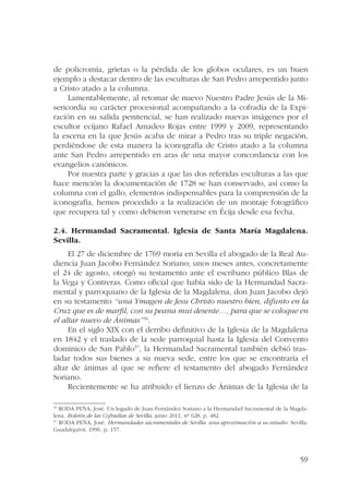 de policromía, grietas o la pérdida de los globos oculares, es un buen 
ejemplo a destacar dentro de las esculturas de San Pedro arrepentido junto 
a Cristo atado a la columna. 
Lamentablemente, al retomar de nuevo Nuestro Padre Jesús de la Mi-sericordia 
su carácter procesional acompañando a la cofradía de la Expi-ración 
en su salida penitencial, se han realizado nuevas imágenes por el 
escultor ecijano Rafael Amadeo Rojas entre 1999 y 2009, representando 
la escena en la que Jesús acaba de mirar a Pedro tras su triple negación, 
perdiéndose de esta manera la iconografía de Cristo atado a la columna 
ante San Pedro arrepentido en aras de una mayor concordancia con los 
evangelios canónicos. 
Por nuestra parte y gracias a que las dos referidas esculturas a las que 
hace mención la documentación de 1728 se han conservado, así como la 
columna con el gallo, elementos indispensables para la comprensión de la 
iconografía, hemos procedido a la realización de un montaje fotográfico 
que recupera tal y como debieron venerarse en Écija desde esa fecha. 
2.4. Hermandad Sacramental. Iglesia de Santa María Magdalena. 
Sevilla. 
El 27 de diciembre de 1769 moría en Sevilla el abogado de la Real Au-diencia 
Juan Jacobo Fernández Soriano; unos meses antes, concretamente 
el 24 de agosto, otorgó su testamento ante el escribano público Blas de 
la Vega y Contreras. Como oficial que había sido de la Hermandad Sacra-mental 
y parroquiano de la Iglesia de la Magdalena, don Juan Jacobo dejó 
en su testamento “una Ymagen de Jesu Christo nuestro bien, difunto en la 
Cruz que es de marfil, con su peana mui desente…, para que se coloque en 
el altar nuevo de Ánimas”56. 
En el siglo XIX con el derribo definitivo de la Iglesia de la Magdalena 
en 1842 y el traslado de la sede parroquial hasta la Iglesia del Convento 
dominico de San Pablo57, la Hermandad Sacramental también debió tras-ladar 
todos sus bienes a su nueva sede, entre los que se encontraría el 
altar de ánimas al que se refiere el testamento del abogado Fernández 
Soriano. 
Recientemente se ha atribuido el lienzo de Ánimas de la Iglesia de la 
56 RODA PEÑA, José. Un legado de Juan Fernández Soriano a la Hermandad Sacramental de la Magda-lena. 
59 
Boletín de las Cofradías de Sevilla, junio 2011, nº 628, p. 482. 
57 RODA PEÑA, José. Hermandades sacramentales de Sevilla: una aproximación a su estudio. Sevilla: 
Guadalquivir, 1996. p. 157. 
 