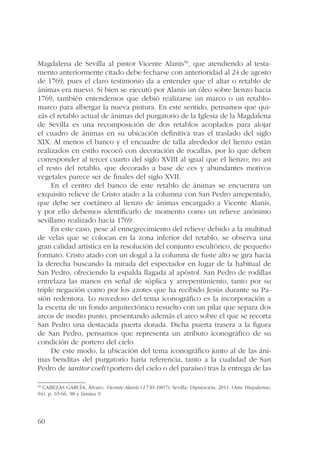 Magdalena de Sevilla al pintor Vicente Alanís58, que atendiendo al testa-mento 
60 
anteriormente citado debe fecharse con anterioridad al 24 de agosto 
de 1769, pues el claro testimonio da a entender que el altar o retablo de 
ánimas era nuevo. Si bien se ejecutó por Alanís un óleo sobre lienzo hacia 
1769, también entendemos que debió realizarse un marco o un retablo-marco 
para albergar la nueva pintura. En este sentido, pensamos que qui-zás 
el retablo actual de ánimas del purgatorio de la Iglesia de la Magdalena 
de Sevilla es una recomposición de dos retablos acoplados para alojar 
el cuadro de ánimas en su ubicación definitiva tras el traslado del siglo 
XIX. Al menos el banco y el encuadre de talla alrededor del lienzo están 
realizados en estilo rococó con decoración de rocallas, por lo que deben 
corresponder al tercer cuarto del siglo XVIII al igual que el lienzo; no así 
el resto del retablo, que decorado a base de ces y abundantes motivos 
vegetales parece ser de finales del siglo XVII. 
En el centro del banco de este retablo de ánimas se encuentra un 
exquisito relieve de Cristo atado a la columna con San Pedro arrepentido, 
que debe ser coetáneo al lienzo de ánimas encargado a Vicente Alanís, 
y por ello debemos identificarlo de momento como un relieve anónimo 
sevillano realizado hacia 1769. 
En este caso, pese al ennegrecimiento del relieve debido a la multitud 
de velas que se colocan en la zona inferior del retablo, se observa una 
gran calidad artística en la resolución del conjunto escultórico, de pequeño 
formato. Cristo atado con un dogal a la columna de fuste alto se gira hacia 
la derecha buscando la mirada del espectador en lugar de la habitual de 
San Pedro, ofreciendo la espalda llagada al apóstol. San Pedro de rodillas 
entrelaza las manos en señal de súplica y arrepentimiento, tanto por su 
triple negación como por los azotes que ha recibido Jesús durante su Pa-sión 
redentora. Lo novedoso del tema iconográfico es la incorporación a 
la escena de un fondo arquitectónico resuelto con un pilar que separa dos 
arcos de medio punto, presentando además el arco sobre el que se recorta 
San Pedro una destacada puerta dorada. Dicha puerta trasera a la figura 
de San Pedro, pensamos que representa un atributo iconográfico de su 
condición de portero del cielo. 
De este modo, la ubicación del tema iconográfico junto al de las áni-mas 
benditas del purgatorio haría referencia, tanto a la cualidad de San 
Pedro de ianitor coeli (portero del cielo o del paraíso) tras la entrega de las 
58 CABEZAS GARCÍA, Álvaro. Vicente Alanís (1730-1807). Sevilla: Diputación, 2011. (Arte Hispalense; 
94). p. 65-66, 98 y lámina 9. 
 