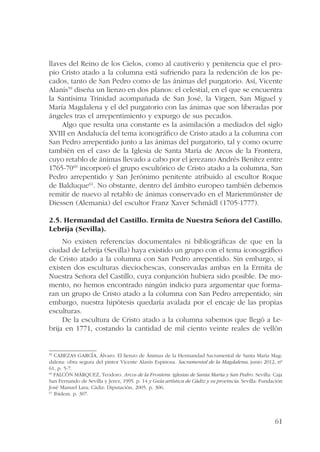 llaves del Reino de los Cielos, como al cautiverio y penitencia que el pro-pio 
Cristo atado a la columna está sufriendo para la redención de los pe-cados, 
tanto de San Pedro como de las ánimas del purgatorio. Así, Vicente 
Alanís59 diseña un lienzo en dos planos: el celestial, en el que se encuentra 
la Santísima Trinidad acompañada de San José, la Virgen, San Miguel y 
María Magdalena y el del purgatorio con las ánimas que son liberadas por 
ángeles tras el arrepentimiento y expurgo de sus pecados. 
Algo que resulta una constante es la asimilación a mediados del siglo 
XVIII en Andalucía del tema iconográfico de Cristo atado a la columna con 
San Pedro arrepentido junto a las ánimas del purgatorio, tal y como ocurre 
también en el caso de la Iglesia de Santa María de Arcos de la Frontera, 
cuyo retablo de ánimas llevado a cabo por el jerezano Andrés Benítez entre 
1765-7060 incorporó el grupo escultórico de Cristo atado a la columna, San 
Pedro arrepentido y San Jerónimo penitente atribuido al escultor Roque 
de Balduque61. No obstante, dentro del ámbito europeo también debemos 
remitir de nuevo al retablo de ánimas conservado en el Marienmünster de 
Diessen (Alemania) del escultor Franz Xaver Schmädl (1705-1777). 
2.5. Hermandad del Castillo. Ermita de Nuestra Señora del Castillo. 
Lebrija (Sevilla). 
No existen referencias documentales ni bibliográficas de que en la 
ciudad de Lebrija (Sevilla) haya existido un grupo con el tema iconográfico 
de Cristo atado a la columna con San Pedro arrepentido. Sin embargo, sí 
existen dos esculturas dieciochescas, conservadas ambas en la Ermita de 
Nuestra Señora del Castillo, cuya conjunción hubiera sido posible. De mo-mento, 
no hemos encontrado ningún indicio para argumentar que forma-ran 
un grupo de Cristo atado a la columna con San Pedro arrepentido; sin 
embargo, nuestra hipótesis quedaría avalada por el encaje de las propias 
esculturas. 
De la escultura de Cristo atado a la columna sabemos que llegó a Le-brija 
en 1771, costando la cantidad de mil ciento veinte reales de vellón 
59 CABEZAS GARCÍA, Álvaro. El lienzo de Ánimas de la Hermandad Sacramental de Santa María Mag-dalena: 
obra segura del pintor Vicente Alanís Espinosa. Sacramental de la Magdalena, junio 2012, nº 
61, p. 5-7. 
60 FALCÓN MÁRQUEZ, Teodoro. Arcos de la Frontera: iglesias de Santa María y San Pedro. Sevilla: Caja 
San Fernando de Sevilla y Jerez, 1995. p. 14 y Guía artística de Cádiz y su provincia. Sevilla: Fundación 
José Manuel Lara; Cádiz: Diputación, 2005. p. 306. 
61 Ibídem. p. 307. 
61 
 
