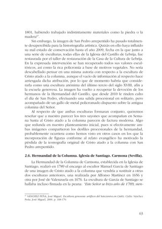 1801, habiendo trabajado indistintamente materiales como la piedra o la 
madera67. 
Sin embargo, la imagen de San Pedro arrepentido ha pasado totalmen-te 
desapercibida para la historiografía artística. Quizás en ello haya influido 
su mal estado de conservación hasta el año 2009, fecha en la que junto a 
una serie de esculturas, todas ellas de la Iglesia del Castillo de Lebrija, fue 
restaurada por el taller de restauración de la Casa de la Cultura de Lebrija. 
En la expresada intervención se han recuperado todos sus valores escul-tóricos, 
así como la rica policromía a base de motivos vegetales. No sería 
descabellado pensar en una misma autoría con respecto a la escultura de 
Cristo atado a la columna, aunque el vacío de información al respecto hace 
arriesgada dicha atribución, por lo que de momento habría que conside-rarla 
como una escultura anónima del último tercio del siglo XVIII, afín a 
la escuela genovesa. La imagen ha vuelto a recuperar la devoción de los 
hermanos de la Hermandad del Castillo, que desde 2010 le rinden culto 
el día de San Pedro, efectuando una salida procesional en solitario, pero 
acompañado de un gallo de metal policromado dispuesto sobre la antigua 
columna del Señor. 
Al respecto de que ambas esculturas formaran conjunto, queremos 
reseñar que a nuestro parecer los tres sayones que acompañan en Sema-na 
Santa al Cristo atado a la columna parecen de factura moderna. Algo 
que redunda en nuestro planteamiento inicial, pues si efectivamente am-bas 
imágenes compartieron los desfiles procesionales de la hermandad, 
probablemente ocurriera como hemos visto en otros casos en los que la 
incorporación de figuras conforme al relato evangélico ha motivado la 
pérdida de la iconografía original de Cristo atado a la columna con San 
Pedro arrepentido. 
2.6. Hermandad de la Columna. Iglesia de Santiago. Carmona (Sevilla). 
La Hermandad de la Columna de Carmona, establecida en la Iglesia de 
Santiago, realizó en 1789 el encargo al escultor Manuel García de Santiago 
de una imagen de Cristo atado a la columna que vendría a sustituir a otras 
dos esculturas anteriores, una realizada por Alfonso Martínez en 1656 y 
otra por José de Valenzuela en 1676. La escultura de García de Santiago se 
hallaba incluso firmada en la peana: “Este Señor se hizo año de 1789, sien- 
67 SÁNCHEZ PEÑA, José Miguel. Escultura genovesa: artífices del Setecientos en Cádiz. Cádiz: Sánchez 
Peña, José Miguel, 2006. p. 168-170. 
63 
 